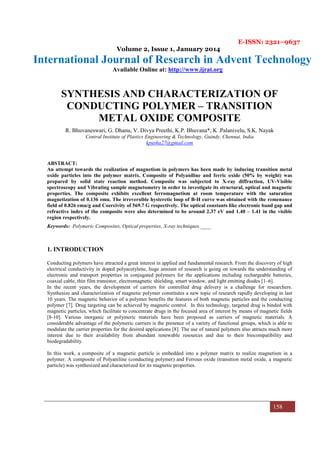 E-ISSN: 2321–9637
Volume 2, Issue 1, January 2014
International Journal of Research in Advent Technology
Available Online at: http://www.ijrat.org
158
SYNTHESIS AND CHARACTERIZATION OF
CONDUCTING POLYMER – TRANSITION
METAL OXIDE COMPOSITE
R. Bhuvaneswari, G. Dhanu, V. Divya Preethi, K.P. Bhuvana*, K .Palanivelu, S.K. Nayak
Central Institute of Plastics Engineering & Technology, Guindy, Chennai, India
kpusha27@gmail.com
ABSTRACT:
An attempt towards the realization of magnetism in polymers has been made by inducing transition metal
oxide particles into the polymer matrix. Composite of Polyaniline and ferric oxide (50% by weight) was
prepared by solid state reaction method. Composite was subjected to X-ray diffraction, UV-Visible
spectroscopy and Vibrating sample magnetometry in order to investigate its structural, optical and magnetic
properties. The composite exhibits excellent ferromagnetism at room temperature with the saturation
magnetization of 0.136 emu. The irreversible hysteretic loop of B-H curve was obtained with the remenance
field of 0.826 emu/g and Coercivity of 569.7 G respectively. The optical constants like electronic band gap and
refractive index of the composite were also determined to be around 2.37 eV and 1.40 – 1.41 in the visible
region respectively.
Keywords: Polymeric Composites, Optical properties, X-ray techniques.____
1. INTRODUCTION
Conducting polymers have attracted a great interest in applied and fundamental research. From the discovery of high
electrical conductivity in doped polyacetylene, huge amount of research is going on towards the understanding of
electronic and transport properties in conjugated polymers for the applications including rechargeable batteries,
coaxial cable, thin film transistor, electromagnetic shielding, smart window, and light emitting diodes [1–6].
In the recent years, the development of carriers for controlled drug delivery is a challenge for researchers.
Synthesize and characterization of magnetic polymer constitutes a new topic of research rapidly developing in last
10 years. The magnetic behavior of a polymer benefits the features of both magnetic particles and the conducting
polymer [7]. Drug targeting can be achieved by magnetic control. In this technology, targeted drug is binded with
magnetic particles, which facilitate to concentrate drugs in the focused area of interest by means of magnetic fields
[8-10]. Various inorganic or polymeric materials have been proposed as carriers of magnetic materials. A
considerable advantage of the polymeric carriers is the presence of a variety of functional groups, which is able to
modulate the carrier properties for the desired applications [8]. The use of natural polymers also attracts much more
interest due to their availability from abundant renewable resources and due to their biocompatibility and
biodegradability.
In this work, a composite of a magnetic particle is embedded into a polymer matrix to realize magnetism in a
polymer. A composite of Polyaniline (conducting polymer) and Ferrous oxide (transition metal oxide, a magnetic
particle) was synthesized and characterized for its magnetic properties.
 