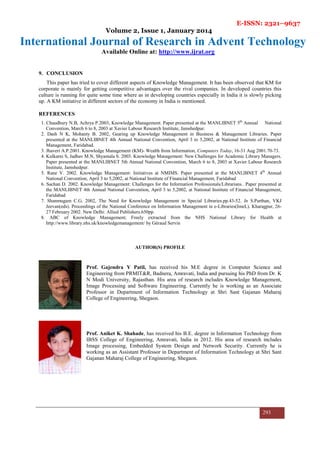 E-ISSN: 2321–9637
Volume 2, Issue 1, January 2014
International Journal of Research in Advent Technology
Available Online at: http://www.ijrat.org
293
9. CONCLUSION
This paper has tried to cover different aspects of Knowledge Management. It has been observed that KM for
corporate is mainly for getting competitive advantages over the rival companies. In developed countries this
culture is running for quite some time where as in developing countries especially in India it is slowly picking
up. A KM initiative in different sectors of the economy in India is mentioned.
REFERENCES
1. Chaudhury N.B, Achrya P.2003, Knowledge Management. Paper presented at the MANLIBNET 5th
Annual National
Convention, March 6 to 8, 2003 at Xavier Labour Research Institute, Jamshedpur.
2. Dash N K, Mohanty B. 2002, Gearing up Knowledge Management in Business & Management Libraries. Paper
presented at the MANLIBNET 4th Annual National Convention, April 3 to 5,2002, at National Institute of Financial
Management, Faridabad.
3. Jhaveri A.P.2001. Knowledge Management (KM)- Wealth from Information, Computers Today, 16-31 Aug 2001.70-73.
4. Kulkarni S, Jadhav M.N, Shyamala S. 2003. Knowledge Management: New Challenges for Academic Library Managers.
Paper presented at the MANLIBNET 5th Annual National Convention, March 6 to 8, 2003 at Xavier Labour Research
Institute, Jamshedpur.
5. Rane V. 2002. Knowledge Management: Initiatives at NMIMS. Paper presented at the MANLIBNET 4th
Annual
National Convention, April 3 to 5,2002, at National Institute of Financial Management, Faridabad
6. Sachan D. 2002. Knowledge Management: Challenges for the Information Professionals/Librarians.. Paper presented at
the MANLIBNET 4th Annual National Convention, April 3 to 5,2002, at National Institute of Financial Management,
Faridabad
7. Shanmugam C.G. 2002, The Need for Knowledge Management in Special Libraries.pp.43-52. In S.Parthan, VKJ
Jeevan(eds). Proceedings of the National Conference on Information Management in e-Libraries(ImeL). Kharagpur, 26-
27 February 2002. New Delhi: Allied Publishers.650pp.
8. ABC of Knowledge Management; Freely extracted from the NHS National Library for Health at
http://www.library.nhs.uk/knowledgemanagement/ by Géraud Servin
AUTHOR(S) PROFILE
Prof. Gajendra Y Patil, has received his M.E degree in Computer Science and
Engineering from PRMIT&R, Badnera, Amravati, India and pursuing his PhD from Dr. K
N Modi University, Rajasthan. His area of research includes Knowledge Management,
Image Processing and Software Engineering. Currently he is working as an Associate
Professor in Department of Information Technology at Shri Sant Gajanan Maharaj
College of Engineering, Shegaon.
Prof. Aniket K. Shahade, has received his B.E. degree in Information Technology from
IBSS College of Engineering, Amravati, India in 2012. His area of research includes
Image processing, Embedded System Design and Network Security. Currently he is
working as an Assistant Professor in Department of Information Technology at Shri Sant
Gajanan Maharaj College of Engineering, Shegaon.
 