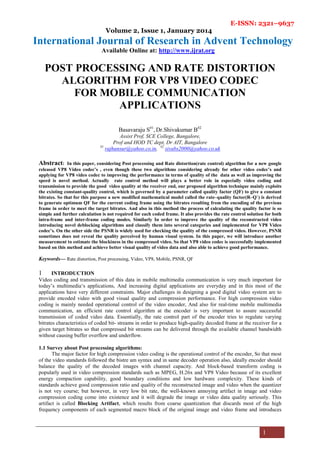 E-ISSN: 2321–9637
Volume 2, Issue 1, January 2014
International Journal of Research in Advent Technology
Available Online at: http://www.ijrat.org
1
POST PROCESSING AND RATE DISTORTION
ALGORITHM FOR VP8 VIDEO CODEC
FOR MOBILE COMMUNICATION
APPLICATIONS
Basavaraju S#1
, Dr.Shivakumar B#2
Assist Prof, SCE College, Bangalore,
Prof and HOD TC dept, Dr AIT, Bangalore
#1
rajhunsur@yahoo.co.in, #2
sivabs2000@yahoo.co.uk
Abstract: In this paper, considering Post processing and Rate distortion(rate control) algorithm for a new google
released VP8 Video codec’s , even though these two algorithms considering already for other video codec’s and
applying for VP8 video codec to improving the performance in terms of quality of the data as well as improving the
speed is novel method. Actually rate control method will plays a better role in especially video coding and
transmission to provide the good video quality at the receiver end, our proposed algorithm technique mainly exploits
the existing constant-quality control, which is governed by a parameter called quality factor (QF) to give a constant
bitrates. So that for this purpose a new modified mathematical model called the rate–quality factor(R–Q`) is derived
to generate optimum QF for the current coding frame using the bitrates resulting from the encoding of the previous
frame in order to meet the target bitrates. And also in this method the process of calculating the quality factor is so
simple and further calculation is not required for each coded frame. It also provides the rate control solution for both
intra-frame and inter-frame coding modes. Similarly In order to improve the quality of the reconstructed video
introducing novel deblocking algorithms and classify them into several categories and implemented for VP8 Video
codec’s. On the other side the PSNR is widely used for checking the quality of the compressed video. However, PSNR
sometimes does not reveal the quality perceived by human visual system. In this paper, we will introduce another
measurement to estimate the blockiness in the compressed video. So that VP8 video codec is successfully implemented
based on this method and achieve better visual quality of video data and also able to achieve good performance.
Keywords— Rate distortion, Post processing, Video, VP8, Mobile, PSNR, QF
1 INTRODUCTION
Video coding and transmission of this data in mobile multimedia communication is very much important for
today’s multimedia‘s applications, And increasing digital applications are everyday and in this most of the
applications have very different constraints. Major challenges in designing a good digital video system are to
provide encoded video with good visual quality and compression performance. For high compression video
coding is mainly needed operational control of the video encoder, And also for real-time mobile multimedia
communication, an efficient rate control algorithm at the encoder is very important to assure successful
transmission of coded video data. Essentially, the rate control part of the encoder tries to regulate varying
bitrates characteristics of coded bit- streams in order to produce high-quality decoded frame at the receiver for a
given target bitrates so that compressed bit streams can be delivered through the available channel bandwidth
without causing buffer overflow and underflow.
1.1 Survey about Post processing algorithms:
The major factor for high compression video coding is the operational control of the encoder, So that most
of the video standards followed the bistre am syntax and in same decoder operation also, ideally encoder should
balance the quality of the decoded images with channel capacity. And block-based transform coding is
popularly used in video compression standards such as MPEG, H.26x and VP8 Video because of its excellent
energy compaction capability, good boundary conditions and low hardware complexity. These kinds of
standards achieve good compression ratio and quality of the reconstructed image and video when the quantizer
is not vey course; but however, in very low bit rate, the well-known annoying artifact in image and video
compression coding come into existence and it will degrade the image or video data quality seriously. This
artifact is called Blocking Artifact, which results from coarse quantization that discards most of the high
frequency components of each segmented macro block of the original image and video frame and introduces
 