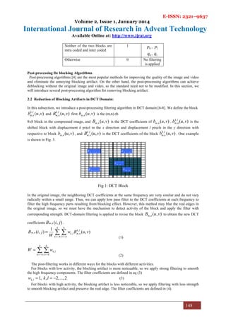 E-ISSN: 2321–9637
Volume 2, Issue 1, January 2014
International Journal of Research in Advent Technology
Available Online at: http://www.ijrat.org
148
Neither of the two blocks are
intra coded and inter coded
1
0p , 1p
0q , 1q
Otherwise 0 No filtering
is applied
Post-processing De blocking Algorithms
Post-processing algorithms [4] are the most popular methods for improving the quality of the image and video
and eliminate the annoying blocking artifact. On the other hand, the post-processing algorithms can achieve
deblocking without the original image and video, so the standard need not to be modified. In this section, we
will introduce several post-processing algorithm for removing blocking artifact.
2.2 Reduction of Blocking Artifacts in DCT Domain:
In this subsection, we introduce a post-processing filtering algorithm in DCT domain [6-8]. We define the block
,
, ( , )k l
m nb u v and
,
, ( , )k l
m nB u v first. , ( , )m nb u v is the (m,n)-th
8х8 block in the compressed image, and , ( , )m nB u v is the DCT coefficients of , ( , )m nb u v .
,
, ( , )k l
m nb u v is the
shifted block with displacement k pixel in the x direction and displacement l pixels in the y direction with
respective to block , ( , )m nb u v , and
,
, ( , )k l
m nB u v is the DCT coefficients of the block
,
, ( , )k l
m nb u v . One example
is shown in Fig. 3.
1 ,m nb −
,m nb
1 , 1m nb − −
, 1m nb −
1 , 1
,m nb − −
Fig 1: DCT Block
In the original image, the neighboring DCT coefficients at the same frequency are very similar and do not vary
radically within a small range. Thus, we can apply low pass filter to the DCT coefficients at each frequency to
filter the high frequency parts resulting from blocking effect. However, this method may blur the real edges in
the original image, so we must have the mechanism to detect activity of the block and apply the filter with
corresponding strength. DCT-domain filtering is applied to revise the block , ( , )m nB u v to obtain the new DCT
coefficients , ( , )m nB i j .
,
, , ,
1
( , ) ( , )
h h
k l
m n k l m n
k h l h
B i j w B u v
W =− =−
= ∑ ∑
(1)
,
h h
k l
k h l h
W w
=− =−
= ∑ ∑
(2)
The post-filtering works in different ways for the blocks with different activities.
For blocks with low activity, the blocking artifact is more noticeable, so we apply strong filtering to smooth
the high frequency components. The filter coefficients are defined in eq (3)
, 1, , 2,...,2k lw k l= = − (3)
For blocks with high activity, the blocking artifact is less noticeable, so we apply filtering with less strength
to smooth blocking artifact and preserve the real edge. The filter coefficients are defined in (4).
 