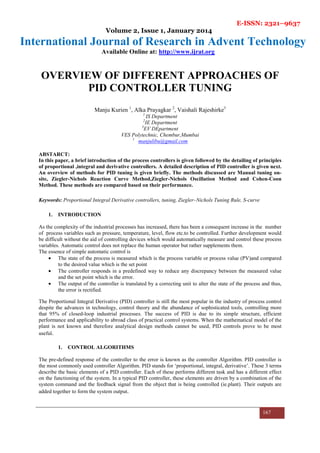 E-ISSN: 2321–9637
Volume 2, Issue 1, January 2014
International Journal of Research in Advent Technology
Available Online at: http://www.ijrat.org
167
OVERVIEW OF DIFFERENT APPROACHES OF
PID CONTROLLER TUNING
Manju Kurien 1
, Alka Prayagkar 2
, Vaishali Rajeshirke3
1
IS Department
2
IE Department
3
EV DEpartment
VES Polytechnic, Chembur,Mumbai
1
manjulibu@gmail.com
ABSTARCT:
In this paper, a brief introduction of the process controllers is given followed by the detailing of principles
of proportional ,integral and derivative controllers. A detailed description of PID controller is given next.
An overview of methods for PID tuning is given briefly. The methods discussed are Manual tuning on-
site, Ziegler-Nichols Reaction Curve Method,Ziegler-Nichols Oscillation Method and Cohen-Coon
Method. These methods are compared based on their performance.
Keywords: Proportional Integral Derivative controllers, tuning, Ziegler–Nichols Tuning Rule, S-curve
1. INTRODUCTION
As the complexity of the industrial processes has increased, there has been a consequent increase in the number
of process variables such as pressure, temperature, level, flow etc.to be controlled. Further development would
be difficult without the aid of controlling devices which would automatically measure and control these process
variables. Automatic control does not replace the human operator but rather supplements them.
The essence of simple automatic control is
• The state of the process is measured which is the process variable or process value (PV)and compared
to the desired value which is the set point
• The controller responds in a predefined way to reduce any discrepancy between the measured value
and the set point which is the error.
• The output of the controller is translated by a correcting unit to alter the state of the process and thus,
the error is rectified.
The Proportional Integral Derivative (PID) controller is still the most popular in the industry of process control
despite the advances in technology, control theory and the abundance of sophisticated tools, controlling more
that 95% of closed-loop industrial processes. The success of PID is due to its simple structure, efficient
performance and applicability to abroad class of practical control systems. When the mathematical model of the
plant is not known and therefore analytical design methods cannot be used, PID controls prove to be most
useful.
1. CONTROL ALGORITHMS
The pre-defined response of the controller to the error is known as the controller Algorithm. PID controller is
the most commonly used controller Algorithm. PID stands for ‘proportional, integral, derivative’. These 3 terms
describe the basic elements of a PID controller. Each of these performs different task and has a different effect
on the functioning of the system. In a typical PID controller, these elements are driven by a combination of the
system command and the feedback signal from the object that is being controlled (ie.plant). Their outputs are
added together to form the system output.
 