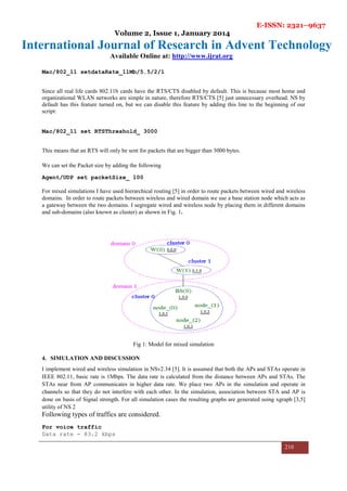 E-ISSN: 2321–9637
Volume 2, Issue 1, January 2014
International Journal of Research in Advent Technology
Available Online at: http://www.ijrat.org
210
Mac/802_11 setdataRate_11Mb/5.5/2/1
Since all real life cards 802.11b cards have the RTS/CTS disabled by default. This is because most home and
organizational WLAN networks are simple in nature, therefore RTS/CTS [5] just unnecessary overhead. NS by
default has this feature turned on, but we can disable this feature by adding this line to the beginning of our
script:
Mac/802_11 set RTSThreshold_ 3000
This means that an RTS will only be sent for packets that are bigger than 3000 bytes.
We can set the Packet size by adding the following
Agent/UDP set packetSize_ 100
For mixed simulations I have used hierarchical routing [5] in order to route packets between wired and wireless
domains. In order to route packets between wireless and wired domain we use a base station node which acts as
a gateway between the two domains. I segregate wired and wireless node by placing them in different domains
and sub-domains (also known as cluster) as shown in Fig. 1.
Fig 1: Model for mixed simulation
4. SIMULATION AND DISCUSSION
I implement wired and wireless simulation in NSv2.34 [5]. It is assumed that both the APs and STAs operate in
IEEE 802.11, basic rate is 1Mbps. The data rate is calculated from the distance between APs and STAs. The
STAs near from AP communicates in higher data rate. We place two APs in the simulation and operate in
channels so that they do not interfere with each other. In the simulation, association between STA and AP is
done on basis of Signal strength. For all simulation cases the resulting graphs are generated using xgraph [3,5]
utility of NS 2
Following types of traffics are considered.
For voice traffic
Data rate - 83.2 kbps
 