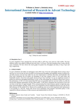 E-ISSN: 2321–9637
Volume 2, Issue 1, January 2014
International Journal of Research in Advent Technology
Available Online at: http://www.ijrat.org
214
Fig..7. Delay for case2 simulation
4.2 Simulation Case 2
In case2 simulation I have attached four real time traffic to AP2 (two voice and two video traffic). The four
different traffics were added in different time slots from 1 to 90 secs. The total simulation time is same with the
case1 simulation. We have shown the result graphs for packet lost, throughput and delay in Fig.5, Fig.6 and
Fig.7 respectively.
5. CONCLUSION
In case1 simulations all traffics are belonging to best effort class. From the result graphs shown in Fig.2, Fig.3
and Fig.4 we can see that all most all traffics are having good throughput and negligible amount of packet loss
and delay because non-real time traffic has not strict requirements o attributes like delay and bandwidth. But
from case2 simulations the all traffics are belonging to real time category which is very much delay and
bandwidth sensitive. From the result graphs shown in Fig.4, Fig.5 and Fig.7 we can see significant amount of
packet loss and lower throughput performance in AP2. In the result graphs the oscillations reflects heavy loss in
the performance of AP2. It is also noticed that DCF does not guarantee QoS for real time traffics in a WLAN
but provides adequate performance for best effort traffics. In the above simulations the association of STA-AP
was done in the basis of signal strength. STAs communicating from short distances operate in high data rates
hence good throughput and QoS. Some service level negotiation must be happened between STA and AP for
QoS assurance for the mobile STAs. Moreover by considering only service level negotiation QoS optimization
is not possible in a WLAN. Along with service level negotiation some dynamic association policy is also
required for efficient utilization of radio resources and enhanced QoS in a WLAN.
References
[1] Shojiro Takeuchi, Kaoru Sezaki and Yasuhiko Yasuda “Access Point Selection Strategy in IEEE802.11e WLAN
Networks”
[2] Wireless LAN Medium Access Control (MAC) and Physical Layer (PHY) Speci¯ cations, ANSI/IEEE Std. 802.11
[3] Marc Greis’ Tutorial for the UCB/LBNL/VINT Network Simulator “ns”. Web: http://www.isi.edu/nsnam/ns/tutorial/
 
