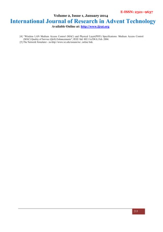 E-ISSN: 2321–9637
Volume 2, Issue 1, January 2014
International Journal of Research in Advent Technology
Available Online at: http://www.ijrat.org
215
[4] “Wireless LAN Medium Access Control (MAC) and Physical Layer(PHY) Specifications: Medium Access Control
(MAC) Quality of Service (QoS) Enhancements”, IEEE Std. 802.11e/D8.0, Feb. 2004.
[5] The Network Simulator - ns-http://www.isi.edu/nsnam/ns/, online link.
 