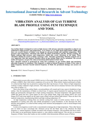 E-ISSN: 2321–9637
Volume 2, Issue 1, January 2014
International Journal of Research in Advent Technology
Available Online at: http://www.ijrat.org
182
VIBRATION ANALYSIS OF GAS TURBINE
BLADE PROFILE USING FEM TECHNIQUE
AND TOOL
Bhupendra E. Gajbhiye1
, Sachin V. Bhalerao2
, Kapil B. Salve3
1 2 3
Mechanical Engineering
1,2,3 Affiliation name Jawaharlal Darda Institute of Engineering and Technology, Yavatmal, MH, India
1,
bhupendragajbhiye@gmail.com 2
sv_bhalerao@rediffmail.com 3
salvekapil15@gmail.com
ABSTARCT:
Gas turbine blade is designed to work on high stresses with advance material composition so that it can
withstand to high pressure and temperature. As it rotates at very high speed (approximate 25000 rpm)
there are several chances of failure even though its advanced design and material composition. With
pressure and temperature, vibrations also affect the blade performance and life. During working, the
blades undergo high pressure and temperature which may create vibrations in the blade. These
vibrations should not reach to blades resonance value. Therefore performing vibration analysis test is
very important. Due this analysis vibration effects in gas turbine blade can be calculated. The several
modes of frequency can give the values of maximum deformation in their mode.
Here vibration analysis is performed by using FEA technique on gas turbine blade and maximum
allowable frequency is calculated. This frequency is called as natural frequency of blade. If the value of
blade frequency increases beyond natural frequency of blade the permanent damage can accurse on
blade.
.
Keywords: FEA1, Natural Frequency2, Blade Frequency3.
1. INTRODUCTION
.
Deterioration accurse after around 10500 h service in first-stage blades of a gas turbine. Here the service life
of blade is 40000 h. But it fails before completion of its service life. When failure Analysis performed on blade,
it is observed that blade lost its protective coating from their tips because of wear. Hence at high temperature
working it surface suffered to high corrosion. This study proves that uneven clearance between rotor and lining
may cause to failure. [1]
Due to the failure of gas turbine blade a several problems will created and it may cause to breakdown of gas
turbine. Also the maintenance of blades is critical issue. It requires special treatment for repairing. Some time
blades get permanently damaged due to high working temperature. Elevated temperature with approximately
25000 rpm speed also has a great impact on life of gas turbine blade. High cycle fatigue (HCF), law cycle
fatigue (LCF) and creep rupture are the major issues related with gas turbine blade defects. These are due to the
material composition, manufacturing defects and high working temperature. [2]
At high temperature working there are internal cooling hole cracks at airfoil sections which is due to
degradation of coating, base alloy and carbide precipitation in grain boundaries. It also decreases the alloy
ductility and toughness. It is observed that coating crack initiation and propagation is due to mixed fatigue/creep
mechanism. [3]
In above investigations overall work is concentrated on damage due to high temperature. There other factors
also on which we have concentrate like vibrations set-up into the blade. Due to the vibrations the blade
frequency i.e. natural frequency of blade can match with resonance frequency. This possibility also has to check.
In this study we are performing vibration analysis i.e. also called as model analysis. This can give us resonance
frequency of blade. Some other studies are also available which demonstrate different causes of failure.
 