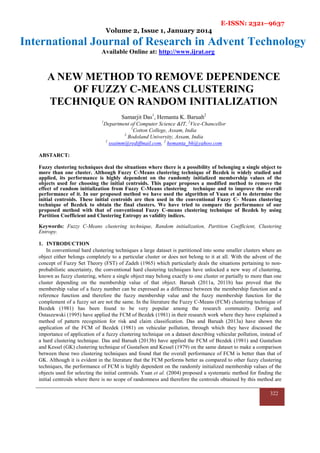 E-ISSN: 2321–9637
Volume 2, Issue 1, January 2014
International Journal of Research in Advent Technology
Available Online at: http://www.ijrat.org
322
A NEW METHOD TO REMOVE DEPENDENCE
OF FUZZY C-MEANS CLUSTERING
TECHNIQUE ON RANDOM INITIALIZATION
Samarjit Das1
, Hemanta K. Baruah2
1
Department of Computer Science &IT, 2
Vice-Chancellor
1
Cotton College, Assam, India
2
Bodoland University, Assam, India
1
ssaimm@rediffmail.com, 2
hemanta_bh@yahoo.com
ABSTARCT:
Fuzzy clustering techniques deal the situations where there is a possibility of belonging a single object to
more than one cluster. Although Fuzzy C-Means clustering technique of Bezdek is widely studied and
applied, its performance is highly dependent on the randomly initialized membership values of the
objects used for choosing the initial centroids. This paper proposes a modified method to remove the
effect of random initialization from Fuzzy C-Means clustering technique and to improve the overall
performance of it. In our proposed method we have used the algorithm of Yuan et al to determine the
initial centroids. These initial centroids are then used in the conventional Fuzzy C- Means clustering
technique of Bezdek to obtain the final clusters. We have tried to compare the performance of our
proposed method with that of conventional Fuzzy C-means clustering technique of Bezdek by using
Partition Coefficient and Clustering Entropy as validity indices.
Keywords: Fuzzy C-Means clustering technique, Random initialization, Partition Coefficient, Clustering
Entropy.
1. INTRODUCTION
In conventional hard clustering techniques a large dataset is partitioned into some smaller clusters where an
object either belongs completely to a particular cluster or does not belong to it at all. With the advent of the
concept of Fuzzy Set Theory (FST) of Zadeh (1965) which particularly deals the situations pertaining to non-
probabilistic uncertainty, the conventional hard clustering techniques have unlocked a new way of clustering,
known as fuzzy clustering, where a single object may belong exactly to one cluster or partially to more than one
cluster depending on the membership value of that object. Baruah (2011a, 2011b) has proved that the
membership value of a fuzzy number can be expressed as a difference between the membership function and a
reference function and therefore the fuzzy membership value and the fuzzy membership function for the
complement of a fuzzy set are not the same. In the literature the Fuzzy C-Means (FCM) clustering technique of
Bezdek (1981) has been found to be very popular among the research community. Derrig and
Ostaszewski (1995) have applied the FCM of Bezdek (1981) in their research work where they have explained a
method of pattern recognition for risk and claim classification. Das and Baruah (2013a) have shown the
application of the FCM of Bezdek (1981) on vehicular pollution, through which they have discussed the
importance of application of a fuzzy clustering technique on a dataset describing vehicular pollution, instead of
a hard clustering technique. Das and Baruah (2013b) have applied the FCM of Bezdek (1981) and Gustafson
and Kessel (GK) clustering technique of Gustafson and Kessel (1979) on the same dataset to make a comparison
between these two clustering techniques and found that the overall performance of FCM is better than that of
GK. Although it is evident in the literature that the FCM performs better as compared to other fuzzy clustering
techniques, the performance of FCM is highly dependent on the randomly initialized membership values of the
objects used for selecting the initial centroids. Yuan et al. (2004) proposed a systematic method for finding the
initial centroids where there is no scope of randomness and therefore the centroids obtained by this method are
 