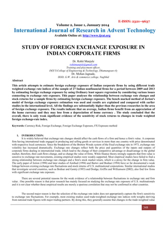 E-ISSN: 2321–9637
Volume 2, Issue 1, January 2014
International Journal of Research in Advent Technology
Available Online at: http://www.ijrat.org
348
STUDY OF FOREIGN EXCHANGE EXPOSURE IN
INDIAN CORPORATE FIRMS
Dr. Rohit Manjule
rohitmanjule@gmail.com
Training and placement officer,
DES’S College of Engineering & Technology, Dhamangoan rly
Dr. Mohan Jagnade,
HOD, G.W. Arts & commerce college, Nagbhid
Abstract
This article attempts to estimate foreign exchange exposure of Indian corporate firms by using different trade
weighted exchange rate indices of the sample of 27 Indian nonfinancial firms for a period between 2009 and 2013
by estimating foreign exchange exposure by using Ordinary least square regression by considering various issues
connecting to exchange rate exposure. This paper analyses the relationship between exchange rate changes and
stock returns for a sample firms by estimating foreign exchange exposure. The bench marked method of Jorion's
model of foreign exchange exposure estimation was used and results are explained and compared with earlier
studies in the international level. All the findings are substantially higher than the previous researches in the area
of foreign exchange exposure. The results indicate that on average, Indian firms benefit from an appreciation of
the home currency and they may lose from a depreciation of home currency . The study concluded that the
overall, there is only weak significant evidence of the sensitivity of stock returns to changes in trade weighted
foreign exchange-rate index.
Keywords: Currency Risk, Foreign Exchange, Foreign Exchange Exposure, FX Exposure method
1. INTRODUCTION:
It is widely believed that exchange rate changes should affect the cash flows of a firm and hence a firm's value. A corporate
firm having international trade engaged in producing and selling goods or services in more than one country with price denominated
with respective local currencies. Since the breakdown of the Bretton Woods system of the fixed exchange rate in 1973, exchange rate
volatility has increased dramatically. Exchange rate changes reflect both the price and quantities of the inputs and outputs of
corporate firms dealing in international trade, which lead to the change of their competitive advantage or disadvantage in the global
market, therefore, their cash flows change, and so change the value of firms. While finance theory strongly supports that firm value is
sensitive to exchange rate movements, existing empirical studies were weakly supported. Most empirical studies have failed to find a
strong relationship between exchange rate changes and a firm's stock market return, which is a proxy for the change in firm value.
The early paper of Jorion (1990) and later studies of Amihud (1994) and Bartov and Bodnar (1994) have so far documented a weak
linkage between existing exchange rate fluctuations and stock returns of U.S. multinational corporations. Similar international studies
that investigate several countries, such as Bodnar and Gentry (1993) and Doidge, Griffin and Williamson (2002), also find few firms
with significant exchange rate exposure.
There are several potential reasons for the weak evidence of a relationship between fluctuations in exchange rate and firm
value . One possible reason is that prior research has mainly focused on studying the exchange rate exposure of U.S. multinationals
and it is not clear whether these empirical results are merely a spurious correlation that may not be confirmed in other countries.
The second major reason is that the selection of the exchange rate index does not appropriately capture the firm's sensitivity
to exchange rate fluctuations. For example, most existing studies used trade-weighted exchange rate indices with weights deriving
from national trade figures with major trading partners. By doing this, they generally assume that changes in the trade-weighted value
 