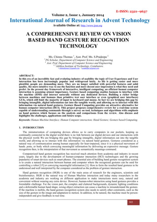 E-ISSN: 2321–9637
Volume 2, Issue 1, January 2014
International Journal of Research in Advent Technology
Available Online at: http://www.ijrat.org
303
A COMPREHENSIVE REVIEW ON VISION
BASED HAND GESTURE RECOGNITION
TECHNOLOGY
Ms. Chinnu Thomas 1
, Asst. Prof. Ms. S.Pradeepa 2
1
PG Scholar, Department of Computer Science and Engineering
2
Asst. Prof, Department of Computer Science and Engineering
1 2
Adithya Institute of Technology, Coimbatore.
1 chinnuthomas13@gmail.com 2 praddeepa.s@gmail.com
ABSTRACT:
In this era of an incredibly fast and evoluting industry of usability the topic of User Experience and User
interaction has been increasingly popular and widespread lately. As life is getting easier and more
plentiful, people are demanding more. They are no longer satisfied with powerful features and solid
quality, the more intuitive way to use the function and more decent user impression is what they need and
prefer. In the present day framework of interactive, intelligent computing, an efficient human computer
interaction is assuming utmost importance. Gesture based computing enables humans to interface with
the machine (HMI) and interact naturally without any dedicated devices. Building a richer bridge
between machines and humans than primitive text user interface or even (graphical user interfaces)
GUIs, which still limit the majority of input to keyboard and mouse. In fact we are bridging this gap by
bringing intangible, digital information out into the tangible world, and allowing us to interact with this
information via natural hand gestures. Gesture Based Computing provides an attractive alternative for
human computer interaction (HCI). This project proposes comprehensive review for a real-time system
capable of understanding commands through a survey on tool, techniques and algorithms with emphasis
on hand gestures which focuses on the analysis and comparisons from the review. Also discuss and
highlights the challenges, applications and future scope.
Keywords: Human Machine Interface; Human Computer interaction; Hand Gesture; Gesture based Computing.
1. INTRODUCTION
The miniaturization of computing devices allows us to carry computers in our pockets, keeping us
continually connected to the digital world there is no link between our digital devices and our interactions with
the physical world. We are bridging this gap by bringing intangible, digital information out into the tangible
world, and allowing us to interact with this information via natural hand gestures. Gestures considered as a
natural way of communication among human especially for hear-impaired, since it is a physical movement of
hands ,arms, or body which conveying meaningful information by delivering an expressive message. Gesture
recognition then, is the interpretation of that movement as semantically meanings command.
Computerized hand gesture recognition has received much attention from academia and industry in recent
years, largely due to the development of human-computer interaction (HCI) technologies and the growing
popularity of smart devices such as smart phones. The essential aim of building hand gesture recognition system
is to create a natural interaction between human and computer where the recognized gestures can be used for
controlling a robot [15] or conveying meaningful information [1]. How to form the resulted hand gestures to be
understood and well interpreted by the computer considered as the problem of gesture interaction.
Hand gestures recognition (HGR) is one of the main areas of research for the engineers, scientists and
bioinformatics. HGR is the natural way of Human Machine interaction and today many researchers in the
academia and industry are working on different application to make interactions more easy, natural and
convenient without wearing any extra device. However, human-robot interaction using hand gestures provides a
formidable challenge. For the vision part, the complex and cluttered backgrounds, dynamic lighting conditions
and a deformable human hand shape, wrong object extraction can cause a machine to misunderstand the gesture.
If the machine is mobile, the hand gesture recognition system also needs to satisfy other constraints, such as the
size of the gesture in the image and adaptation to motion. In addition, to be natural, the machine must be person-
independent and give feedback in real time.
 