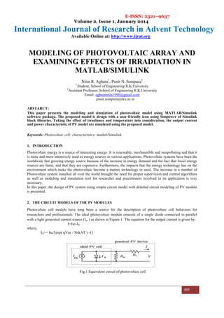 E-ISSN: 2321–9637
Volume 2, Issue 1, January 2014
International Journal of Research in Advent Technology
Available Online at: http://www.ijrat.org
408
MODELING OF PHOTOVOLTAIC ARRAY AND
EXAMINING EFFECTS OF IRRADIATION IN
MATLAB/SIMULINK
Nitin R. Aghara1
, Punit N. Sompura2
1
Student, School of Engineering R.K.University
2
Assistant Professor, School of Engineering R.K.University
Email: agharanitin1990@gmail.com
punit.sompura@rku.ac.in
ABSTARCT:
This paper presents the modeling and simulation of photovoltaic model using MATLAB/Simulink
software package. The proposed model is design with a user-friendly icon using Simpower of Simulink
block libraries. Taking the effect of irradiance and temperature into consideration, the output current
and power characteristic of PV model are simulated using the proposed model.
Keywords: Photovoltaic cell; characteristics; matlab/Simulink.
1. INTRODUCTION
Photovoltaic energy is a source of interesting energy. It is renewable, inexhaustible and nonpolluting and that it
is more and more intensively used as energy sources in various applications. Photovoltaic systems have been the
worldwide fast growing energy source because of the increase in energy demand and the fact that fossil energy
sources are finite, and that they are expensive. Furthermore, the impacts that the energy technology has on the
environment which make the photovoltaic become a mature technology in used. The increase in a number of
Photovoltaic system installed all over the world brought the need for proper supervision and control algorithms
as well as modeling and simulation tool for researcher and practitioners involved in its application is very
necessary.
In this paper, the design of PV system using simple circuit model with detailed circuit modeling of PV module
is presented.
2. THE CIRCUIT MODELS OF THE PV MODULES
Photovoltaic cell models have long been a source for the description of photovoltaic cell behaviors for
researchers and professionals. The ideal photovoltaic module consists of a single diode connected in parallel
with a light generated current source (Isc ) as shown in Figure-1. The equation for the output current is given by:
I=Isc-ID
where,
ID== Isc/[exp( qVoc / NskAT ) -1]
Fig.1 Equivalent circuit of photovoltaic cell
 