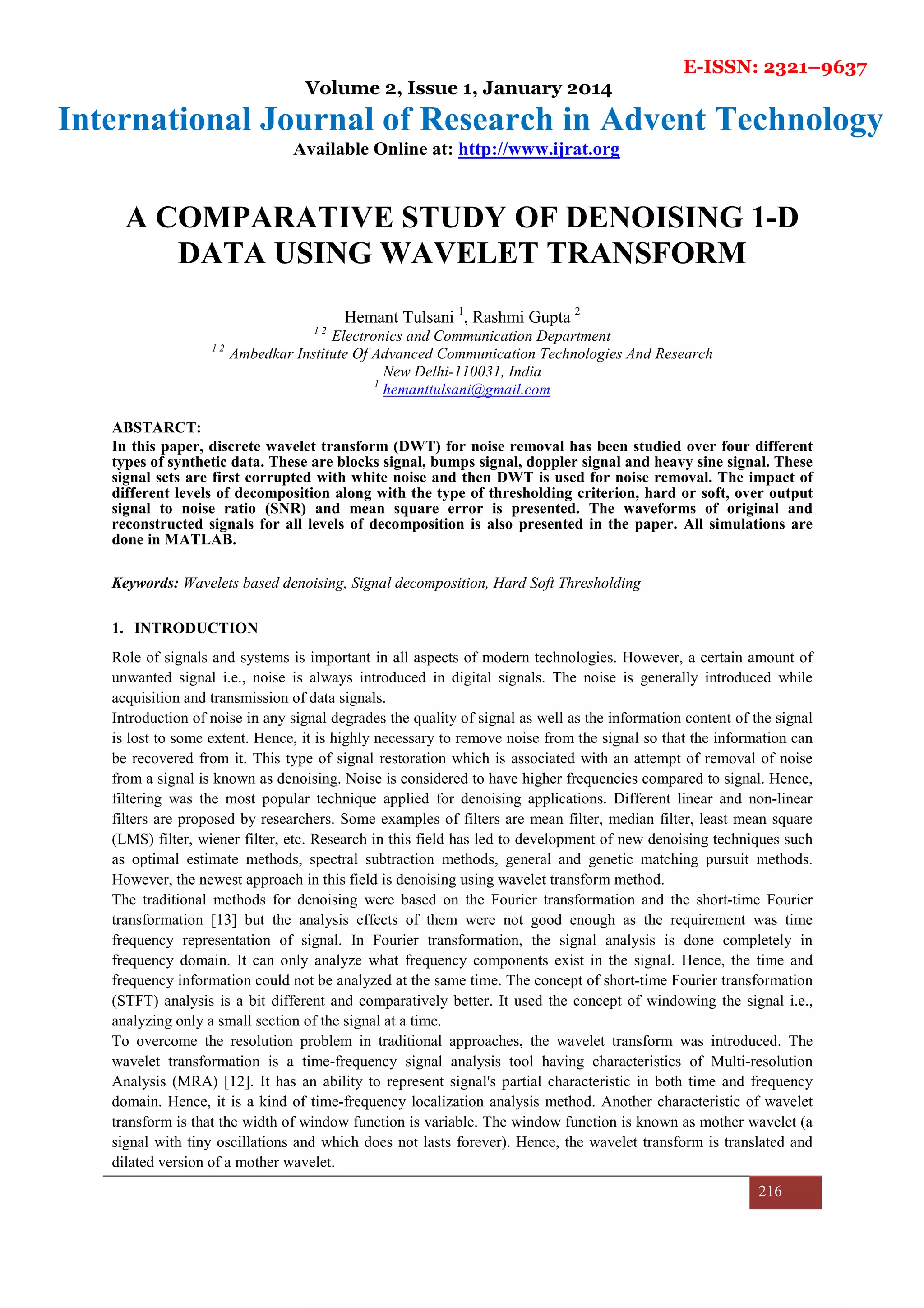 E-ISSN: 2321–9637
Volume 2, Issue 1, January 2014
International Journal of Research in Advent Technology
Available Online at: http://www.ijrat.org
216
A COMPARATIVE STUDY OF DENOISING 1-D
DATA USING WAVELET TRANSFORM
Hemant Tulsani 1
, Rashmi Gupta 2
1 2
Electronics and Communication Department
1 2
Ambedkar Institute Of Advanced Communication Technologies And Research
New Delhi-110031, India
1
hemanttulsani@gmail.com
ABSTARCT:
In this paper, discrete wavelet transform (DWT) for noise removal has been studied over four different
types of synthetic data. These are blocks signal, bumps signal, doppler signal and heavy sine signal. These
signal sets are first corrupted with white noise and then DWT is used for noise removal. The impact of
different levels of decomposition along with the type of thresholding criterion, hard or soft, over output
signal to noise ratio (SNR) and mean square error is presented. The waveforms of original and
reconstructed signals for all levels of decomposition is also presented in the paper. All simulations are
done in MATLAB.
Keywords: Wavelets based denoising, Signal decomposition, Hard Soft Thresholding
1. INTRODUCTION
Role of signals and systems is important in all aspects of modern technologies. However, a certain amount of
unwanted signal i.e., noise is always introduced in digital signals. The noise is generally introduced while
acquisition and transmission of data signals.
Introduction of noise in any signal degrades the quality of signal as well as the information content of the signal
is lost to some extent. Hence, it is highly necessary to remove noise from the signal so that the information can
be recovered from it. This type of signal restoration which is associated with an attempt of removal of noise
from a signal is known as denoising. Noise is considered to have higher frequencies compared to signal. Hence,
filtering was the most popular technique applied for denoising applications. Different linear and non-linear
filters are proposed by researchers. Some examples of filters are mean filter, median filter, least mean square
(LMS) filter, wiener filter, etc. Research in this field has led to development of new denoising techniques such
as optimal estimate methods, spectral subtraction methods, general and genetic matching pursuit methods.
However, the newest approach in this field is denoising using wavelet transform method.
The traditional methods for denoising were based on the Fourier transformation and the short-time Fourier
transformation [13] but the analysis effects of them were not good enough as the requirement was time
frequency representation of signal. In Fourier transformation, the signal analysis is done completely in
frequency domain. It can only analyze what frequency components exist in the signal. Hence, the time and
frequency information could not be analyzed at the same time. The concept of short-time Fourier transformation
(STFT) analysis is a bit different and comparatively better. It used the concept of windowing the signal i.e.,
analyzing only a small section of the signal at a time.
To overcome the resolution problem in traditional approaches, the wavelet transform was introduced. The
wavelet transformation is a time-frequency signal analysis tool having characteristics of Multi-resolution
Analysis (MRA) [12]. It has an ability to represent signal's partial characteristic in both time and frequency
domain. Hence, it is a kind of time-frequency localization analysis method. Another characteristic of wavelet
transform is that the width of window function is variable. The window function is known as mother wavelet (a
signal with tiny oscillations and which does not lasts forever). Hence, the wavelet transform is translated and
dilated version of a mother wavelet.
 