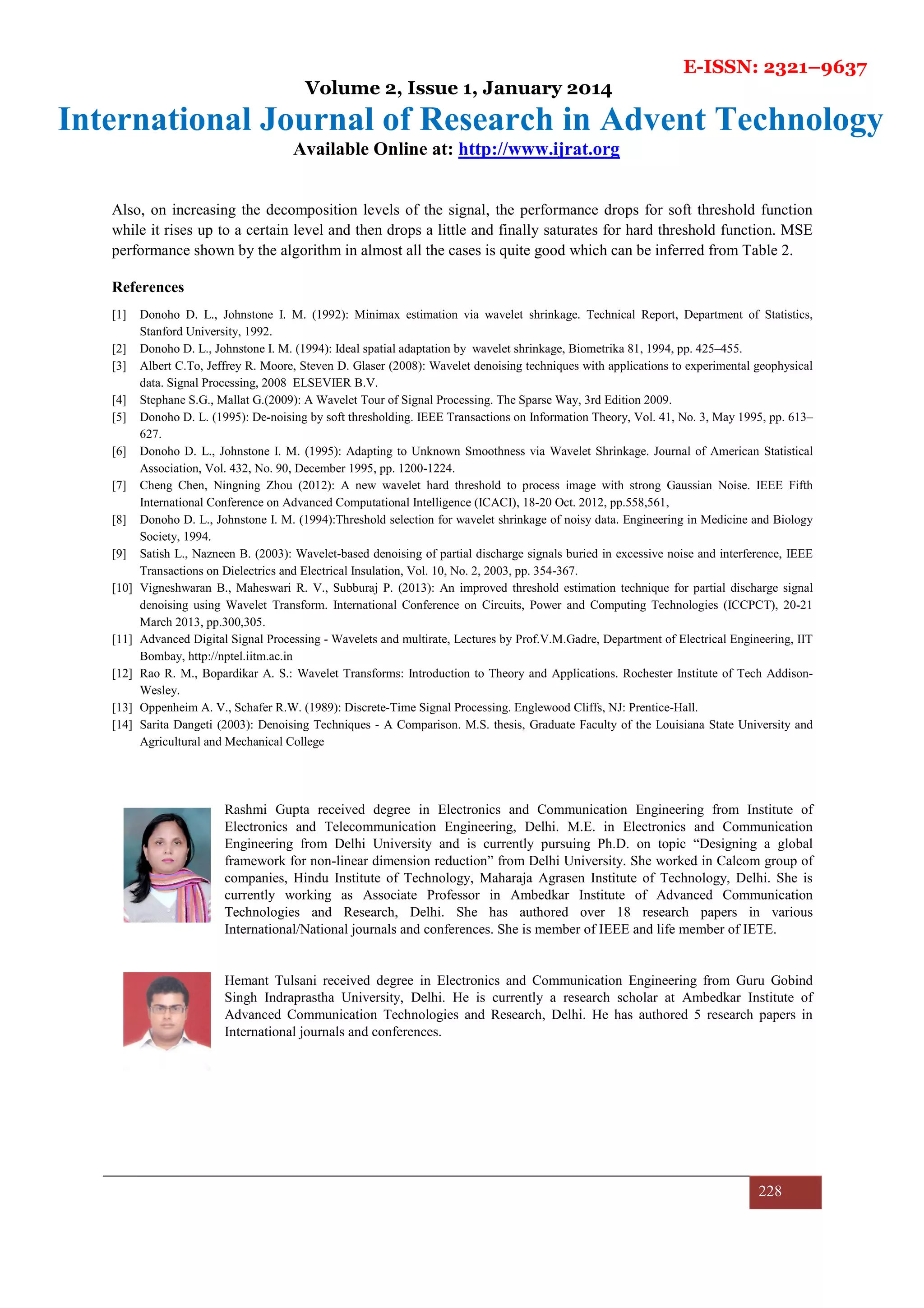 E-ISSN: 2321–9637
Volume 2, Issue 1, January 2014
International Journal of Research in Advent Technology
Available Online at: http://www.ijrat.org
228
Also, on increasing the decomposition levels of the signal, the performance drops for soft threshold function
while it rises up to a certain level and then drops a little and finally saturates for hard threshold function. MSE
performance shown by the algorithm in almost all the cases is quite good which can be inferred from Table 2.
References
[1] Donoho D. L., Johnstone I. M. (1992): Minimax estimation via wavelet shrinkage. Technical Report, Department of Statistics,
Stanford University, 1992.
[2] Donoho D. L., Johnstone I. M. (1994): Ideal spatial adaptation by wavelet shrinkage, Biometrika 81, 1994, pp. 425–455.
[3] Albert C.To, Jeffrey R. Moore, Steven D. Glaser (2008): Wavelet denoising techniques with applications to experimental geophysical
data. Signal Processing, 2008 ELSEVIER B.V.
[4] Stephane S.G., Mallat G.(2009): A Wavelet Tour of Signal Processing. The Sparse Way, 3rd Edition 2009.
[5] Donoho D. L. (1995): De-noising by soft thresholding. IEEE Transactions on Information Theory, Vol. 41, No. 3, May 1995, pp. 613–
627.
[6] Donoho D. L., Johnstone I. M. (1995): Adapting to Unknown Smoothness via Wavelet Shrinkage. Journal of American Statistical
Association, Vol. 432, No. 90, December 1995, pp. 1200-1224.
[7] Cheng Chen, Ningning Zhou (2012): A new wavelet hard threshold to process image with strong Gaussian Noise. IEEE Fifth
International Conference on Advanced Computational Intelligence (ICACI), 18-20 Oct. 2012, pp.558,561,
[8] Donoho D. L., Johnstone I. M. (1994):Threshold selection for wavelet shrinkage of noisy data. Engineering in Medicine and Biology
Society, 1994.
[9] Satish L., Nazneen B. (2003): Wavelet-based denoising of partial discharge signals buried in excessive noise and interference, IEEE
Transactions on Dielectrics and Electrical Insulation, Vol. 10, No. 2, 2003, pp. 354-367.
[10] Vigneshwaran B., Maheswari R. V., Subburaj P. (2013): An improved threshold estimation technique for partial discharge signal
denoising using Wavelet Transform. International Conference on Circuits, Power and Computing Technologies (ICCPCT), 20-21
March 2013, pp.300,305.
[11] Advanced Digital Signal Processing - Wavelets and multirate, Lectures by Prof.V.M.Gadre, Department of Electrical Engineering, IIT
Bombay, http://nptel.iitm.ac.in
[12] Rao R. M., Bopardikar A. S.: Wavelet Transforms: Introduction to Theory and Applications. Rochester Institute of Tech Addison-
Wesley.
[13] Oppenheim A. V., Schafer R.W. (1989): Discrete-Time Signal Processing. Englewood Cliffs, NJ: Prentice-Hall.
[14] Sarita Dangeti (2003): Denoising Techniques - A Comparison. M.S. thesis, Graduate Faculty of the Louisiana State University and
Agricultural and Mechanical College
Rashmi Gupta received degree in Electronics and Communication Engineering from Institute of
Electronics and Telecommunication Engineering, Delhi. M.E. in Electronics and Communication
Engineering from Delhi University and is currently pursuing Ph.D. on topic “Designing a global
framework for non-linear dimension reduction” from Delhi University. She worked in Calcom group of
companies, Hindu Institute of Technology, Maharaja Agrasen Institute of Technology, Delhi. She is
currently working as Associate Professor in Ambedkar Institute of Advanced Communication
Technologies and Research, Delhi. She has authored over 18 research papers in various
International/National journals and conferences. She is member of IEEE and life member of IETE.
Hemant Tulsani received degree in Electronics and Communication Engineering from Guru Gobind
Singh Indraprastha University, Delhi. He is currently a research scholar at Ambedkar Institute of
Advanced Communication Technologies and Research, Delhi. He has authored 5 research papers in
International journals and conferences.
 