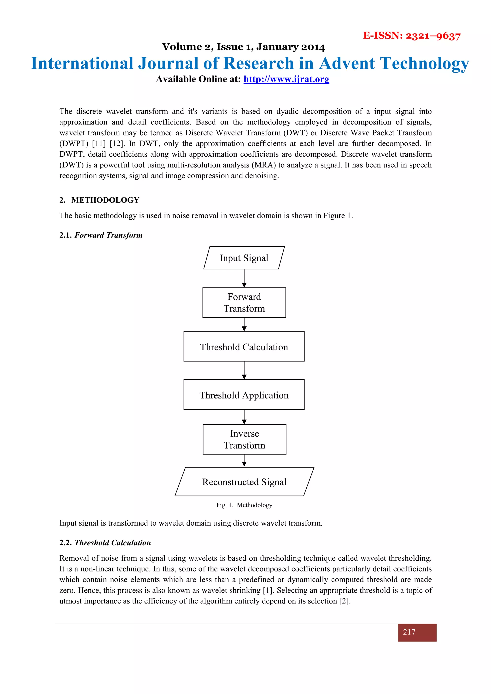 E-ISSN: 2321–9637
Volume 2, Issue 1, January 2014
International Journal of Research in Advent Technology
Available Online at: http://www.ijrat.org
217
The discrete wavelet transform and it's variants is based on dyadic decomposition of a input signal into
approximation and detail coefficients. Based on the methodology employed in decomposition of signals,
wavelet transform may be termed as Discrete Wavelet Transform (DWT) or Discrete Wave Packet Transform
(DWPT) [11] [12]. In DWT, only the approximation coefficients at each level are further decomposed. In
DWPT, detail coefficients along with approximation coefficients are decomposed. Discrete wavelet transform
(DWT) is a powerful tool using multi-resolution analysis (MRA) to analyze a signal. It has been used in speech
recognition systems, signal and image compression and denoising.
2. METHODOLOGY
The basic methodology is used in noise removal in wavelet domain is shown in Figure 1.
2.1. Forward Transform
Input signal is transformed to wavelet domain using discrete wavelet transform.
2.2. Threshold Calculation
Removal of noise from a signal using wavelets is based on thresholding technique called wavelet thresholding.
It is a non-linear technique. In this, some of the wavelet decomposed coefficients particularly detail coefficients
which contain noise elements which are less than a predefined or dynamically computed threshold are made
zero. Hence, this process is also known as wavelet shrinking [1]. Selecting an appropriate threshold is a topic of
utmost importance as the efficiency of the algorithm entirely depend on its selection [2].
Fig. 1. Methodology
Input Signal
Forward
Transform
Threshold Calculation
Threshold Application
Reconstructed Signal
Inverse
Transform
 
