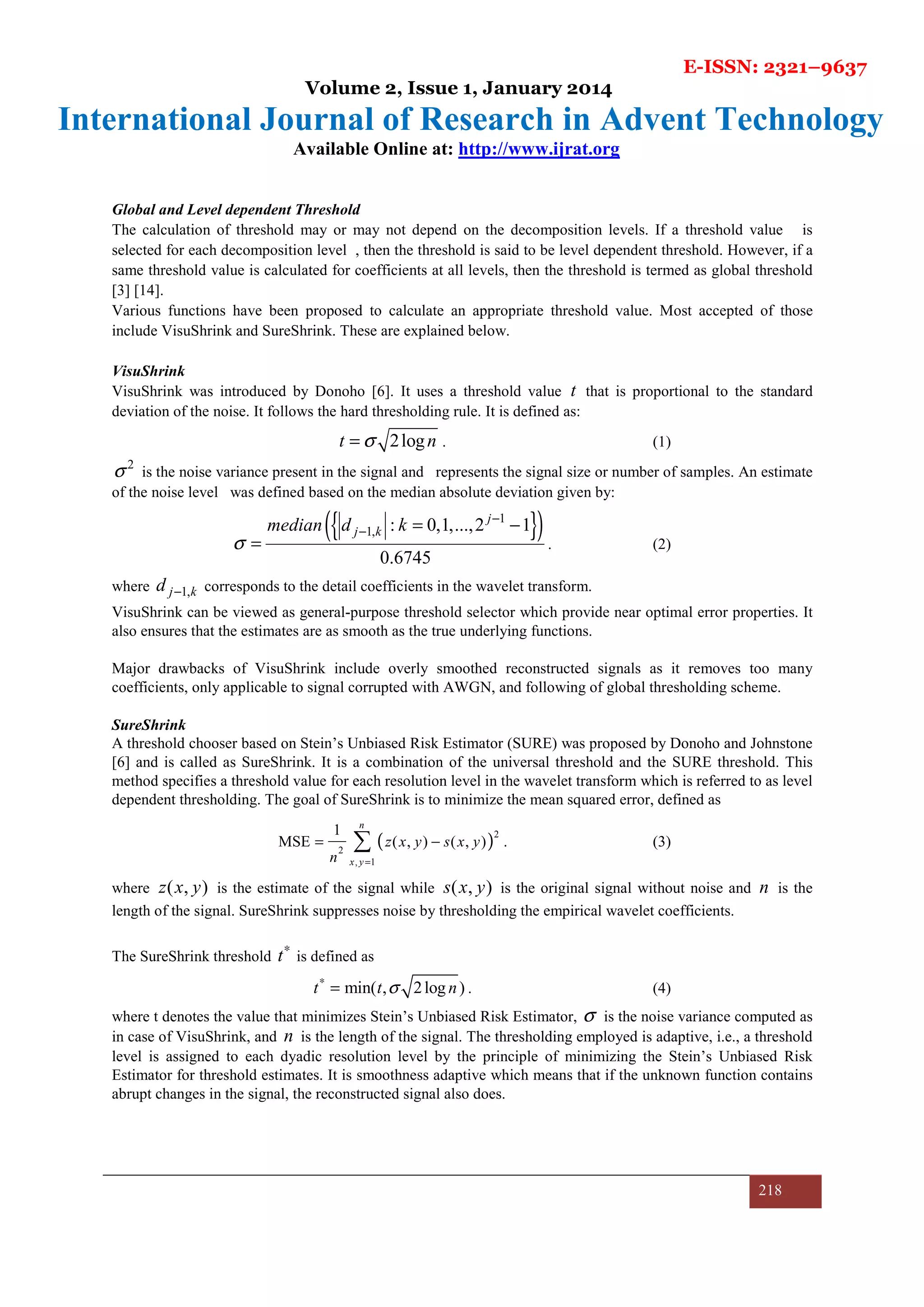 E-ISSN: 2321–9637
Volume 2, Issue 1, January 2014
International Journal of Research in Advent Technology
Available Online at: http://www.ijrat.org
218
Global and Level dependent Threshold
The calculation of threshold may or may not depend on the decomposition levels. If a threshold value is
selected for each decomposition level , then the threshold is said to be level dependent threshold. However, if a
same threshold value is calculated for coefficients at all levels, then the threshold is termed as global threshold
[3] [14].
Various functions have been proposed to calculate an appropriate threshold value. Most accepted of those
include VisuShrink and SureShrink. These are explained below.
VisuShrink
VisuShrink was introduced by Donoho [6]. It uses a threshold value t that is proportional to the standard
deviation of the noise. It follows the hard thresholding rule. It is defined as:
2logt nσ= . (1)
2
σ is the noise variance present in the signal and represents the signal size or number of samples. An estimate
of the noise level was defined based on the median absolute deviation given by:
{ }( )1
1, : 0,1,...,2 1
0.6745
j
j kmedian d k
σ
−
− = −
= . (2)
where 1,j kd − corresponds to the detail coefficients in the wavelet transform.
VisuShrink can be viewed as general-purpose threshold selector which provide near optimal error properties. It
also ensures that the estimates are as smooth as the true underlying functions.
Major drawbacks of VisuShrink include overly smoothed reconstructed signals as it removes too many
coefficients, only applicable to signal corrupted with AWGN, and following of global thresholding scheme.
SureShrink
A threshold chooser based on Stein’s Unbiased Risk Estimator (SURE) was proposed by Donoho and Johnstone
[6] and is called as SureShrink. It is a combination of the universal threshold and the SURE threshold. This
method specifies a threshold value for each resolution level in the wavelet transform which is referred to as level
dependent thresholding. The goal of SureShrink is to minimize the mean squared error, defined as
( )2
2
, 1
1
MSE ( , ) ( , )
n
x y
z x y s x y
n =
= −∑ . (3)
where ( , )z x y is the estimate of the signal while ( , )s x y is the original signal without noise and n is the
length of the signal. SureShrink suppresses noise by thresholding the empirical wavelet coefficients.
The SureShrink threshold t∗
is defined as
min( , 2log )t t nσ∗
= . (4)
where t denotes the value that minimizes Stein’s Unbiased Risk Estimator, σ is the noise variance computed as
in case of VisuShrink, and n is the length of the signal. The thresholding employed is adaptive, i.e., a threshold
level is assigned to each dyadic resolution level by the principle of minimizing the Stein’s Unbiased Risk
Estimator for threshold estimates. It is smoothness adaptive which means that if the unknown function contains
abrupt changes in the signal, the reconstructed signal also does.
 