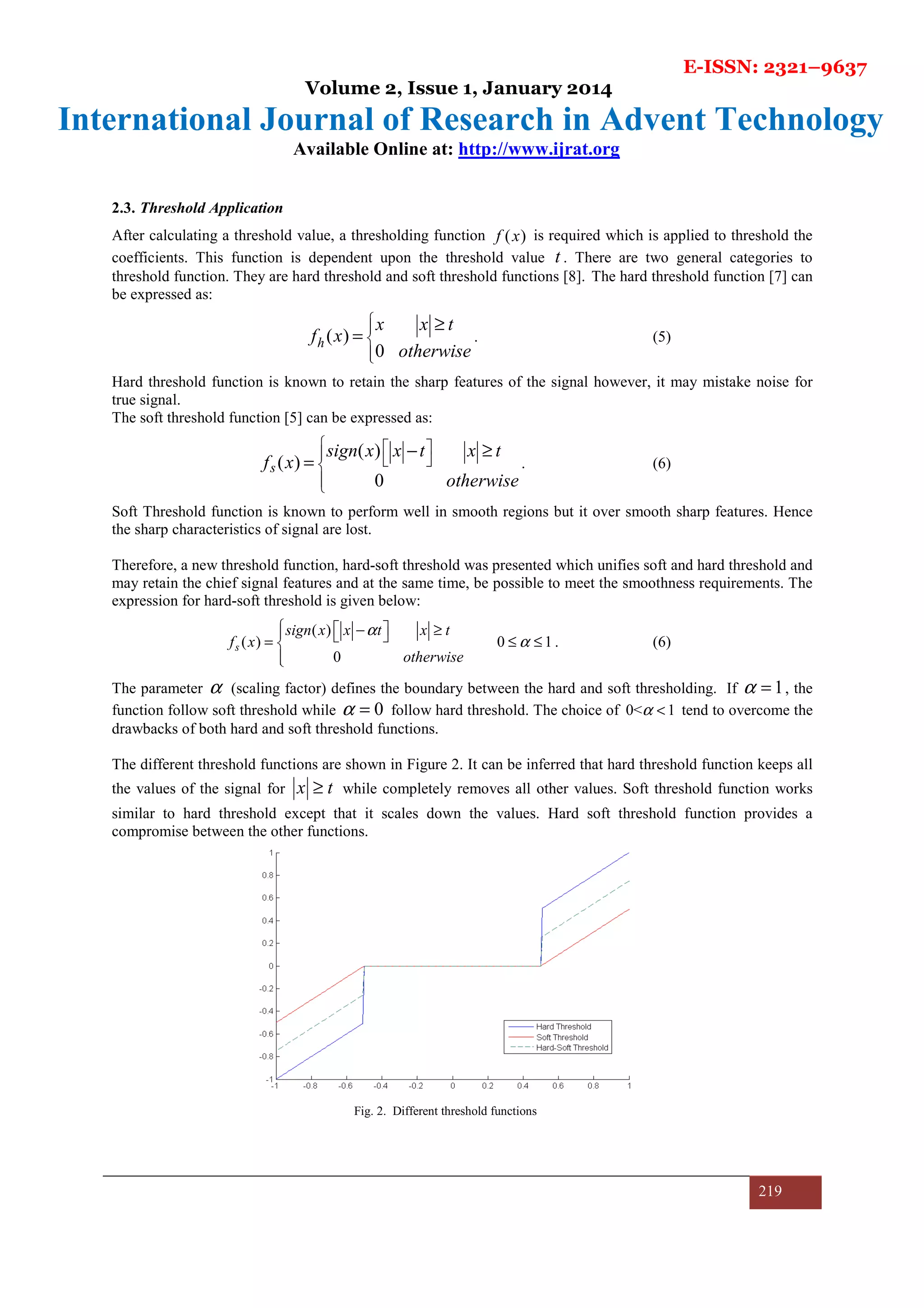 E-ISSN: 2321–9637
Volume 2, Issue 1, January 2014
International Journal of Research in Advent Technology
Available Online at: http://www.ijrat.org
219
2.3. Threshold Application
After calculating a threshold value, a thresholding function ( )f x is required which is applied to threshold the
coefficients. This function is dependent upon the threshold value t . There are two general categories to
threshold function. They are hard threshold and soft threshold functions [8]. The hard threshold function [7] can
be expressed as:
( )
0
h
x x t
f x
otherwise



≥
= . (5)
Hard threshold function is known to retain the sharp features of the signal however, it may mistake noise for
true signal.
The soft threshold function [5] can be expressed as:
( )
( )
0
s
sign x x t x t
f x
otherwise
    

− ≥
= . (6)
Soft Threshold function is known to perform well in smooth regions but it over smooth sharp features. Hence
the sharp characteristics of signal are lost.
Therefore, a new threshold function, hard-soft threshold was presented which unifies soft and hard threshold and
may retain the chief signal features and at the same time, be possible to meet the smoothness requirements. The
expression for hard-soft threshold is given below:
( )
( ) 0 1
0
s
sign x x t x t
f x
otherwise
α
α
  − ≥  = ≤ ≤

. (6)
The parameter α (scaling factor) defines the boundary between the hard and soft thresholding. If 1α = , the
function follow soft threshold while 0α = follow hard threshold. The choice of 0< 1α < tend to overcome the
drawbacks of both hard and soft threshold functions.
The different threshold functions are shown in Figure 2. It can be inferred that hard threshold function keeps all
the values of the signal for x t≥ while completely removes all other values. Soft threshold function works
similar to hard threshold except that it scales down the values. Hard soft threshold function provides a
compromise between the other functions.
Fig. 2. Different threshold functions
 