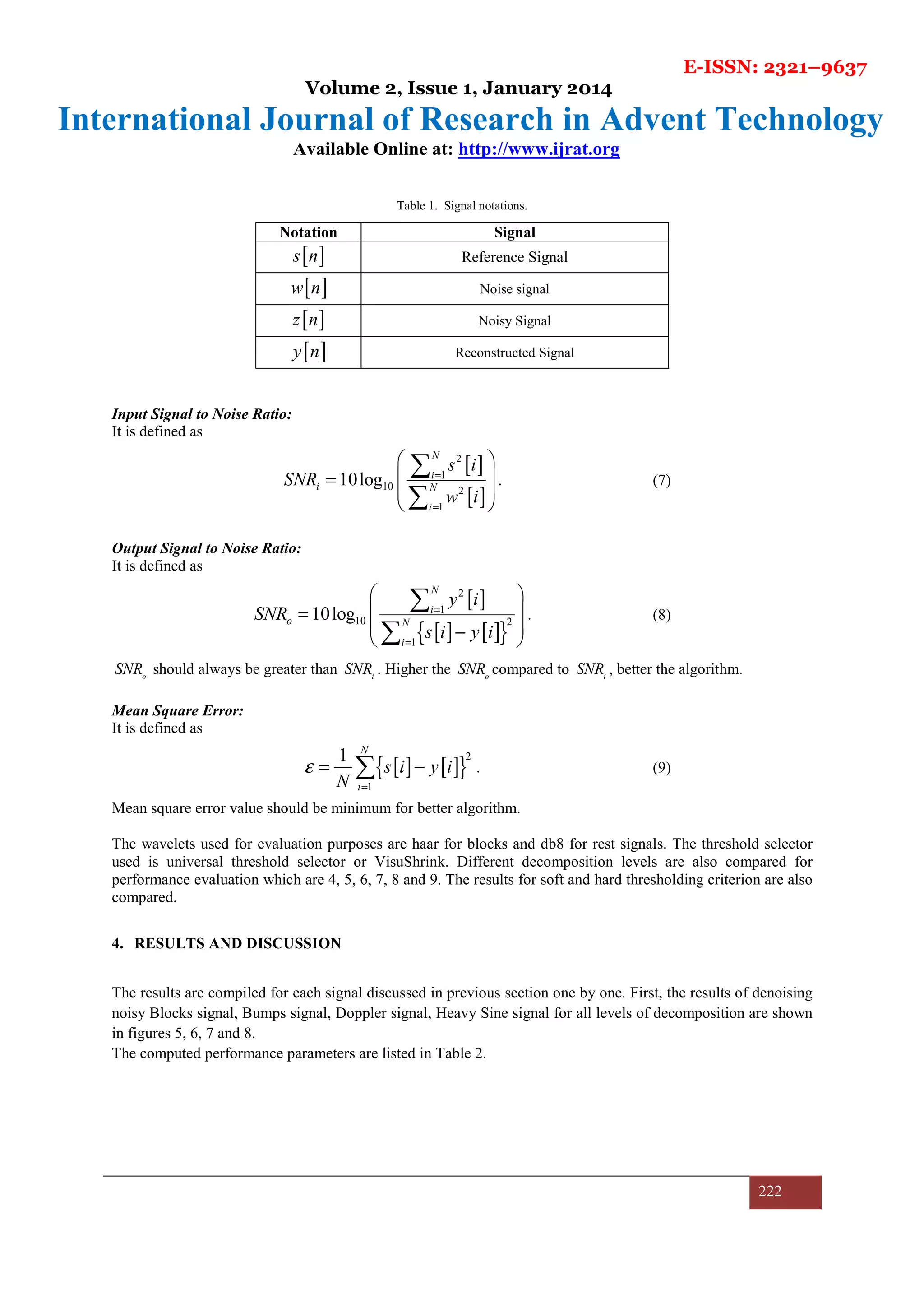 E-ISSN: 2321–9637
Volume 2, Issue 1, January 2014
International Journal of Research in Advent Technology
Available Online at: http://www.ijrat.org
222
Table 1. Signal notations.
Notation Signal
[ ]s n Reference Signal
[ ]w n Noise signal
[ ]z n Noisy Signal
[ ]y n Reconstructed Signal
Input Signal to Noise Ratio:
It is defined as
[ ]
[ ]
2
1
10 2
1
10log
N
i
i N
i
s i
SNR
w i
=
=
 
 =
 
 
∑
∑
. (7)
Output Signal to Noise Ratio:
It is defined as
[ ]
[ ] [ ]{ }
2
1
10 2
1
10log
N
i
o N
i
y i
SNR
s i y i
=
=
 
 =
 − 
∑
∑
. (8)
o
SNR should always be greater than i
SNR . Higher the o
SNR compared to i
SNR , better the algorithm.
Mean Square Error:
It is defined as
[ ] [ ]{ }
2
1
1 N
i
s i y i
N
ε
=
= −∑ . (9)
Mean square error value should be minimum for better algorithm.
The wavelets used for evaluation purposes are haar for blocks and db8 for rest signals. The threshold selector
used is universal threshold selector or VisuShrink. Different decomposition levels are also compared for
performance evaluation which are 4, 5, 6, 7, 8 and 9. The results for soft and hard thresholding criterion are also
compared.
4. RESULTS AND DISCUSSION
The results are compiled for each signal discussed in previous section one by one. First, the results of denoising
noisy Blocks signal, Bumps signal, Doppler signal, Heavy Sine signal for all levels of decomposition are shown
in figures 5, 6, 7 and 8.
The computed performance parameters are listed in Table 2.
 