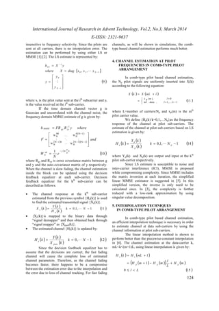 International Journal of Research in Advent Technology, Vol.2, No.3, March 2014 
E-ISSN: 2321-9637 
124 
insensitive to frequency selectivity. Since the pilots are 
sent at all carriers, there is no interpolation error. The 
estimation can be performed by using either LS or 
MMSE [1] [2]. The LS estimate is represented by: 
{ } 
(9 ) 
, , 
h X y 
where X diag x x x 
1 
0 
0 1 1 
1 
 
   
 
 
= 
   
 
= 
= 
- 
- 
- 
N 
N 
LS 
y 
y 
y 
M 
L 
where xi is the pilot value sent at the ith subcarrier and yi 
is the value received at the ith sub-carrier. 
If the time domain channel vector g is 
Gaussian and uncorrelated with the channel noise, the 
frequency-domain MMSE estimate of g is given by: 
h FR R y where 
( ) 
MMSE gy yy 
 
 
= 
- 
K 
F M O M 
and 
( ) ( )( ) 
(10 ) 
1 2 
1 
N 1 N 1 
WN 
N 1 0 
WN 
1 N 0N 
W 
00 
WN 
n 
k 
N 
j 
nk 
N 
e 
N 
W 
- p 
- 
= 
  
 
  
 
= 
- - - 
L 
where Rgy and Ryy is cross covariance matrix between g 
and y and the auto-covariance matrix of y respectively. 
When the channel is slow fading, the channel estimation 
inside the block can be updated using the decision 
feedback equalizer at each sub-carrier. Decision 
feedback equalizer for the kth sub-carrier can be 
described as follows: 
· The channel response at the kth sub-carrier 
estimated from the previous symbol {He(k)} is used 
to find the estimated transmitted signal {Xe(k)}. 
( ) Y ( k 
) 
= ( ) k = 0 ,1, N - 1 (11 ) 
H k 
X k 
e 
e 
L 
· {Xe(k)}is mapped to the binary data through 
“signal demapper” and then obtained back through 
“signal mapper” as {Xpure(k)}. 
· The estimated channel {He(k)} is updated by: 
( ) Y ( k 
) 
= ( ) k = 0, N - 1 (12 ) 
X k 
H k 
pure 
e 
L 
Since the decision feedback equalizer has to 
assume that the decisions are correct, the fast fading 
channel will cause the complete loss of estimated 
channel parameters. Therefore, as the channel fading 
becomes faster, there happens to be a compromise 
between the estimation error due to the interpolation and 
the error due to loss of channel tracking. For fast fading 
channels, as will be shown in simulations, the comb-type 
based channel estimation performs much better. 
4. CHANNEL ESTIMATION AT PILOT 
FREQUENCIES IN COMB-TYPE PILOT 
ARRANGEMENT 
In comb-type pilot based channel estimation, 
the Np pilot signals are uniformly inserted into X(k) 
according to the following equation: 
( ) = ( + 
) 
X k X mL l 
( ) , 0 
( 13 
) 1 , 1 , . inf    
= 
= 
= - 
x p m l 
data l K 
L 
where L=number of carriers/Np and xp(m) is the mth 
pilot carrier value. 
We define {Hp(k) k=0,1,…Np}as the frequency 
response of the channel at pilot sub-carriers. The 
estimate of the channel at pilot sub-carriers based on LS 
estimation is given by: 
( ) Y ( k 
) 
= p 
( ) = 0,1, - 1 (14 ) p 
e k N 
H k L 
X k 
p 
where Yp(k) and Xp(k) are output and input at the kth 
pilot sub-carrier respectively. 
Since LS estimate is susceptible to noise and 
inter-carrier interference (ICI), MMSE is proposed 
while compromising complexity. Since MMSE includes 
the matrix inversion at each iteration, the simplified 
linear MMSE estimator is suggested in [5]. In this 
simplified version, the inverse is only need to be 
calculated once. In [3], the complexity is further 
reduced with a low-rank approximation by using 
singular value decomposition. 
5. INTERPOLATION TECHNIQUES 
IN COMB-TYPE PILOT ARRANGEMENT 
In comb-type pilot based channel estimation, 
an efficient interpolation technique is necessary in order 
to estimate channel at data sub-carriers by using the 
channel information at pilot sub-carriers. 
The linear interpolation method is shown to 
perform better than the piecewise-constant interpolation 
in [6]. The channel estimation at the data-carrier k, 
mL<k<(m+1)L, using linear interpolation is given by: 
( ) = ( + 
) 
H k H mL l 
( ( ) ( )) ( ) 
= + 1 
- + 
l 
0 l L 
(15 ) 
H m 
L 
H m H m 
p p p 
e e 
£ < 
 
