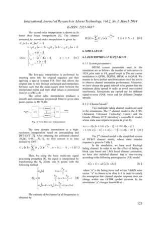 International Journal of Research in Advent Technology, Vol.2, No.3, March 2014 
E-ISSN: 2321-9637 
125 
The second-order interpolation is shown to fit 
better than linear interpolation [3]. The channel 
estimated by second-order interpolation is given by: 
( ) = ( + 
) 
H k H mL l e e 
( - ) + ( ) + - ( + 
) 
( ) 
( )( ) 
( ) 
1 1 0 1 1 
c H p m c H p m c H p m 
/ (16 ) 
, 
- 
a a 
a a 
2 
1 
= 
1 
1 1 , 
0 
, 
2 
1 
1 
= 
 
  
 
  
 
= 
+ 
= 
- 
= - - + 
l N 
c 
c 
c 
where 
a 
a a 
The low-pass interpolation is performed by 
inserting zeros into the original sequence and then 
applying a special lowpass FIR filter that allows the 
original data to pass through unchanged and interpolates 
between such that the mean-square error between the 
interpolated points and their ideal values is minimized 
(interpt in MATLAB). 
The spline cubic interpolation produces a 
smooth and continuous polynomial fitted to given data 
points (spline in MATLAB). 
The time domain interpolation is a high-resolution 
interpolation based on zero-padding and 
DFT/IDFT [7]. After obtaining the estimated channel 
{Hp(k), k=0,1,…Np-1}, we first convert it to time 
domain by IDFT: 
1 
- 
p 
( ) ( ) , 0 ,1, 1 (17 ) 
0 
2 
= Σ = - 
= 
p 
N 
k 
N 
kn 
j 
G n H k e p n L 
N 
N p p 
Then, by using the basic multi-rate signal 
processing properties [8], the signal is interpolated by 
transforming the Np points into N points with the 
following method: 
( ) 
( ) 
( ) 
 
   
 
   
 
= 
£ < - 
£ < - - 
- + + - - £ < - 
18 
1 1 
2 
1 , 
1 
2 2 
0, 
1 
2 
, 0 
n N 
Np 
Gp n N Np N 
Np 
n N 
Np 
Np 
Gp n n 
N G 
The estimate of the channel at all frequencies is 
obtained by: 
1 
p 
- = £ £ - 
( ) ( ) 0 1 (19 ) 
0 
2 
Σ - 
= 
N 
n 
nk 
N 
j 
N H k G n e k N 
6. SIMULATION 
6.1. DESCRIPTION OF SIMULATION 
6.1.1. System parameters 
OFDM system parameters used in the 
simulation are as follows: the number of sub-carriers is 
1024, pilot ratio is 1/8, guard length is 256 and carrier 
modulation is QPSK, DQPSK, BPSK or 16QAM. We 
assume to have perfect synchronization since the aim is 
to observe channel estimation performance. Moreover, 
we have chosen the guard interval to be greater than the 
maximum delay spread in order to avoid inter-symbol 
interference. Simulations are carried out for different 
signal-to-noise (SNR) ratios and for different Doppler 
spreads. 
6.1.2. Channel model 
Two multipath fading channel models are used 
in the simulations. The 1st channel model is the ATTC 
(Advanced Television Technology Center) and the 
Grande Alliance DTV laboratory’s ensemble E model, 
whose static case impulse response is given by: 
( ) ( ) ( ) 
= + - + - 
d d d 
( ) 0.3162 2 0.1995 17 
+ - + - + - 
h n n n n 
0.1296 d ( n 36 ) 0.1 d ( n 75 ) 0.1 d 
( n 
137 ) (20 ) 
The 2nd channel model is the simplified version 
of DVB-T channel model, whose static impulse 
response is given in Table 1. 
In the simulation, we have used Rayleigh 
fading channel. In order to see the effect of fading on 
block type based and LMS based channel estimation, 
we have also modeled channel that is time-varying 
according to the following autoregressive (AR) model: 
h (n + 1) = ah (n )+ w (n ) (21 ) 
where “a” is the fading factor and w(k) is AWGN noise 
vector. “a” is chosen to be close to 1 in order to satisfy 
the assumption that channel impulse response does not 
change within one OFDM symbol duration. In the 
simulations “a” changes from 0.90 to 1. 
 