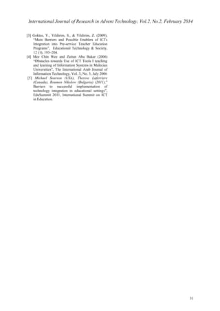International Journal of Research in Advent Technology, Vol.2, No.2, February 2014 
31 
[3] Goktas, Y., Yildirim, S., & Yildirim, Z. (2009), 
“Main Barriers and Possible Enablers of ICTs 
Integration into Pre-service Teacher Education 
Programs”, Educational Technology & Society, 
12 (1), 193–204. 
[4] Mee Chin Wee and Zaitun Abu Bakar (2006) 
“Obstacles towards Use of ICT Tools I teaching 
and learning of Information Systems in Malecian 
Universities”, The International Arab Journal of 
Information Technology, Vol. 3, No. 3, July 2006 
[5] Michael Searson (USA), Therese Laferriere 
(Canada), Roumen Nikolow (Bulgaria) (2011),” 
Barriers to successful implementation of 
technology integration in educational settings”, 
EduSummit 2011, International Summit on ICT 
in Education. 
