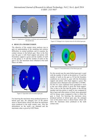 International Journal of Research in Advent Technology, Vol.2, No.4, April 2014 
E-ISSN: 2321-9637 
22 
Figure 3.3 Application of boundary conditions and external load for 
the second case. 
4. RESULTS AND DISCUSSION 
The objective of the contact stress analyses was to 
gain an understanding of the modeling and solution 
difficulties in contact problems and to examine the 
contact stresses in the helical gear. Here in the first 
case the gear is with fixed support and pinion with 
frictionless support is given and the number of teeth 
on the pinion is 16 and the number of teeth on the 
gear is 24. The maximum stress obtained in the teeth 
fillet is 42 MPa. 
Figure 4.1 Equivalent stress for helical gear pair 
For knowing the maximum stress produced portion in 
helical gear pair, the enlarged view of the pinion 
stress is shown below which will show the maximum 
stress produced in the teeth contact zone. Also the 
deformation on the teeth’s are obtained and the 
maximum value is given by 0.02374mm. 
Figure 4.2 Enlarged view of pinion stress for the helical gear pair 
Figure 4.3 Total deformation of the helical gear pair 
For the second case the same helical gear pair is used 
with the number of teeth on the pinion as 16 and the 
number of teeth on the gear as 24 but the boundary 
conditions are reversed i.e. gear with the frictionless 
support and pinion with fixed support is given The 
maximum stress obtained in the teeth fillet is 70 MPa. 
For the two cases explained stress generated is more 
in the case where pinion is given the fixed support. 
This is due to the fact that the pinion is the driving 
member and also pinion is small in size compared to 
that of gear and when pinion is fixed, stress generated 
will be always more compared to that in which the 
gear is fixed. For knowing the maximum stress 
produced portion in helical gear pair, the enlarged 
view of the pinion stress is shown below which will 
show the maximum stress produced in the teeth 
contact zone. 
 