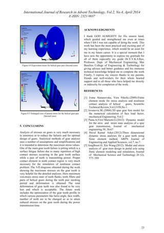 International Journal of Research in Advent Technology, Vol.2, No.4, April 2014 
E-ISSN: 2321-9637 
23 
Figure 4.4 Equivalent stress for helical gear pair (Second case) 
Figure 4.5 Enlarged view of pinion stress for the helical gear pair 
(Second case) 
5. CONCLUSIONS 
Analysis of stresses on gears is very much necessary 
to minimize or to reduce the failures and for optimal 
design of gears. Analytical methods of gear analysis 
uses a number of assumptions and simplifications and 
it is intended to determine the maximum stress values. 
One of the main gear tooth failure is pitting which is a 
surface fatigue failure due to many repetition of high 
contact stresses occurring in the gear tooth surface 
while a pair of teeth is transmitting power. Proper 
contact element in teeth contact region is very much 
necessary for the simulation of nonlinear contact 
problem .The 3-D diagrams obtained during the work 
showing the maximum stresses on the gear tooth is 
very helpful for the detailed analyses. Here maximum 
von-mises stress state of teeth flanks, teeth fillets and 
parts of helical gears during the teeth pair meshing 
period and deformation is obtained The total 
deformation of gear teeth was also found to be very 
less and which is acceptable. The future work 
includes the optimization of the gear tooth profile in 
which various parameters like helix angle, face width, 
number of teeth are to be changed so as to attain 
reduced stresses on the gear tooth during the power 
transmission time. 
ACKNOWLEDGMENTS 
I thank GOD ALMIGHTY for His unseen hand, 
which guided and strengthened me even at times 
when I felt I was not capable of doing the work. This 
work has been the most practical and exciting part of 
my learning experience, which would be an asset for 
me in my future career. It is a special moment that i 
have now the opportunity to express my gratitude for 
all of them especially my guide Dr.Y.V.K.S.Rao, 
Professor, Dept. of Mechanical Engineering, Mar 
Baselios College of Engineering & Technology for 
giving advises and better guidance and his immense 
technical knowledge helped me to complete the work 
Finally, I express my sincere thanks to my parents, 
friends and well-wishers for their whole hearted 
support and to all those who have helped me directly 
or indirectly for completion of the work. 
REFERENCES 
[1] Ivana Atanasovska, Vera Nikolic.(2009):Finite 
element mode for stress analysis and nonlinear 
contact analysis of helical gears, Scientific 
Technical Review,Vol.LVIX,No.1. 
[2] Jovanovic.M..(2004):3D spur gear fem model for 
the numerical calculation of face load factor, 
mechanical Engineering, Vol.2 
[3] Pasta.A,Virzi’Mariotti.G.(2012): Dynamic model 
for the stres and strain state analysis of a spur 
gear transmission, Journal of mechanical 
engineering 58, 56-67 
[4] Haval Kamal Asker.(2012):Three dimensional 
dynamic stress analyses for a gear teeth using 
finite element method, ARPN Journal of 
Engineering and Applied Sciences, vol.7, no.7. 
[5] JongBoon O, Xin Wang.(2012): Modal and stress 
analysis of gear train design in portal axle using 
finite element modeling and simulation, Journal 
of Mechanical Science and Technology 26 (2), 
575~589 
