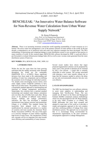International Journal of Research in Advent Technology, Vol.2, No.4, April 2014 
E-ISSN: 2321-9637 
BENCHLEAK: “An Innovative Water Balance Software 
for Non-Revenue Water Calculation from Urban Water 
70 
Supply Network” 
Dr. Reena D Popawala 
Asso. Prof. in Civil Engineering Department 
C.K.Pithawalla College of Engg. & Tech., Surat 
Surat-Dumas road-395007 Surat, Gujarat, India 
e-mail: reena.popawala@ckpcet.ac.in 
Abstract: There is an increasing awareness around the world regarding sustainability of water resources as it is 
limited. The active water loss management is one of the primary interests of water utilities in the world. In the last 
decade a comprehensive set of analytical tools and water loss reduction strategies has been developed. The IWA 
methodology of determining and comparing leakage in water distribution system is now accepted as best practice in 
many countries of world. In this research paper, BENCHLEAK software developed by WRC is used and effort is 
put forwarded to evaluate Infrastructure leakage Index (ILI) as well as non- revenue water generated from the water 
distribution system of Surat city. 
KEY WORDS: IWA, BENCHLEAK, WRC, NRW, ILI 
1. INTRODUCTION 
Within the last few years there has been growing 
realization that the rapidly increasing water demands 
throughout the world are not sustainable 
[McKENZIE R.S et al,(2002)]. Hence significant 
advances have been made in the understanding and 
modeling of water loss components and on defining 
the economic level of leakage for individual systems. 
Yet, despite some encouraging success stories, most 
water supply system worldwide continues to have 
high level of water losses. The problem is the lack of 
a meaningful standard approach to benchmarking and 
reporting of leakage management performance. 
Surprisingly, few countries have a national standard 
terminology and standard water balance calculation 
and even then, they all differ from each other. Being 
aware of the problem of different water balance 
formats, methods and leakage performance 
indicators, the IWA has developed a standard 
international water balance structure and terminology 
[Alegre et al, (2000)]. This standard format has 
meanwhile been adopted (with or without 
modifications) by national associations in a number 
of countries and most recently the American Water 
Works Association (AWWA). The aim of this paper 
is to convince managers of water utilities regarding 
high levels of water losses. The introduction of these 
new concepts will be an important first step towards 
more efficiency and sustainability of water resource. 
Several recent studies have shown that major 
proposed augmentation schemes can be postponed by 
many years if the growth in demand can be trimmed 
by only a few percent – a target that is certainly 
achievable in most systems. The savings associated 
with delaying a new water transfer scheme are so 
large that the measures needed to achieve the delay 
are not only environmentally attractive but also very 
cost effective. 
2. STATE OF KNOWLEDGE 
The WRC has developed low cost software solutions 
to assist water suppliers in understanding and 
managing their Non-Revenue Water. The new 
models are all based on the Burst and Background 
Estimate (BABE) component analysis methodology 
which was first developed for the UK Water Industry 
in the early 1990’s [Lambert et. al (1994)]. The 
BABE philosophy has since been accepted and 
adopted in many parts of the world as it provides a 
simple and pragmatic approach to the very complex 
and often confusing problem of leakage from water 
distribution systems. The approach was so successful 
that it is increasingly being recommended by 
international organizations as the most systematic 
and pragmatic approach to Leakage Management. 
 