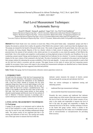 International Journal of Research in Advent Technology, Vol.2, No.4, April 2014 
E-ISSN: 2321-9637 
81 
Fuel Level Measurement Techniques: 
A Systematic Survey 
Kunal D. Dhande1, Sarang R. gogilwar2, Sagar Yele3, Ass. Prof.Vivek Gandhewar4 
1Student,Mechanical Engineering Dept. ,J.D.I.E.T,Yavatmal, Maharashtra,India,kunal.dhande510@gmail.com 
2Student, Mechanical Engineering Dept. ,J.D.I.E.T,Yavatmal, Maharashtra,India, saranggogilwar@gmail.com 
3Student,Mechanical Engineering Dept.,J.D.I.E.T,Yavatmal,Maharashtra,India,sagaryele24@gmail.com 
4Associate Professor,Mechanical Engineering Dept. ,J.D.I.E.T,Yavatmal, Maharashtra,India,vivek.gandhewar@rediffmail.com 
Abstract-Petrol bunk frauds were very common in recent time. Many of the petrol bunks today manipulated pumps such that it 
displays the amount as entered, but in reality, the quantity of fuel filled in the customer’s tank is much lesser than the displayed value. 
The pumps are cheated for the benefit of the petrol bunk owner. This results in huge profits for the petrol bunks, but at the same time 
the customers are being cheated. Majority of the two wheeler vehicles in India consist of analog meters which will not help to 
precisely know the amount of fuel currently in the vehicle and also it is not possible to cross check the quantity of fuel filled at the 
petrol bunk. Also in this modern and competitive world, products are being digitized owing to its benefits, user friendliness. So we are 
conducting a project named “design and development of a digital fuel level indicator for two wheelers”. It consists of creating a digital 
display for the exact volume of fuel contained in the fuel tank. The above furnished fact is considered in the project and its found out 
that a proper solution for indicating the accurate availability of fuel in the tank digitally. A sensor and a microcontroller is used to find 
out the fuel level which is economic and also accurate. This paper focuses on the study of various fuel level measuring sensors 
suitable for our project. Some issues with respect to the existing level measurement techniques are identified and so a better alternate 
digital sensing technology has been suggested, described and justified. 
Index Terms: float gauge, fuel level measurement, ultrasonic sensors,capacitance sensors etc. 
1. INTRODUCTION 
Up until now the accuracy of the fuel level measurement has 
not been of great importance. The purpose measuring the fuel 
level has been to present the information on the dashboard 
with a fuel level meter. Instead of accuracy the two most 
important things have been to avoid rapid changes in the fuel 
level displayed and the meter must indicate that the tank is 
empty when the fuel level is below a predefined level. This 
system is not capable to provide the exact value of fuel in the 
fuel tank. Also such system cannot protect us from getting 
cheated at petrol pumps and thiscosts more for less amount of 
fuel so filled.So it becomes necessary to develope such a 
system which gives exact (numeric) value of fuel in fuel tank. 
2. FUEL LEVEL MEASUREMENT TECHNIQUES 
2.1 Fuel guage 
A gauge (or gas gauge) is an instrument used to indicate the 
level of fuel contained in a tank. Commonly used in cars, it 
may also be used for any tank including underground storage 
tanks. The system consist of two important part that is for 
sensing and indication of fuel level. The sensing unit usually 
uses a float type sensor to measure fuel level while the 
indicator system measures the amount of electric current 
flowing through the sensing unit and indicates fuel level. 
There are various techniques to implement sensing and 
indicating systems. 
• traditional float type measurement technique 
• microcontroller based fuel measurement technique 
Presently the most common and traditional fuel indicator 
system makes use of the resistive float type sensors to measure 
the level of fuel in the tank and this system consists of two 
units i.e.,the sender unit responsible to measure the level of 
fuel in the tank, the gauge unil responsible to display the 
measured fuel level to the driver. Another technique is known 
as the Smart fuel gauge system, which is similar to the 
traditional technique but also makes use of embedded systems 
such as microcontrollers or microprocessors for providing 
better accuracy. 
 
