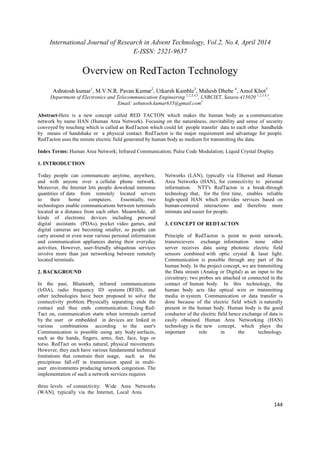 International Journal of Research in Advent Technology, Vol.2, No.4, April 2014 
E-ISSN: 2321-9637 
144 
Overview on RedTacton Technology 
Ashutosh kumar1, M.V.N.R. Pavan Kumar2, Utkarsh Kamble3, Mahesh Dhebe 4, Amol Khot5 
Department of Electronics and Telecommunication Engineering 1,2,3,4,5, LNBCIET, Satara-415020 1,2,3,4,5, 
Email: ashutosh.kumar635@gmail.com1 
Abstract-Here is a new concept called RED TACTON which makes the human body as a communication 
network by name HAN (Human Area Network). Focusing on the naturalness, inevitability and sense of security 
conveyed by touching which is called as RedTacton which could let people transfer data to each other handhelds 
by means of handshake or a physical contact. RedTacton is the major requirement and advantage for people. 
RedTacton uses the minute electric field generated by human body as medium for transmitting the data. 
Index Terms: Human Area Network; Infrared Communication; Pulse Code Modulation; Liquid Crystal Display. 
1. INTRODUCTION 
Today people can communicate anytime, anywhere, 
and with anyone over a cellular phone network. 
Moreover, the Internet lets people download immense 
quantities of data from remotely located servers 
to their home computers. Essentially, two 
technologies enable communications between terminals 
located at a distance from each other. Meanwhile, all 
kinds of electronic devices including personal 
digital assistants (PDAs), pocket video games, and 
digital cameras are becoming smaller, so people can 
carry around or even wear various personal information 
and communication appliances during their everyday 
activities. However, user-friendly ubiquitous services 
involve more than just networking between remotely 
located terminals. 
2. BACKGROUND 
In the past, Bluetooth, infrared communications 
(IrDA), radio frequency ID systems (RFID), and 
other technologies have been proposed to solve the 
connectivity problem. Physically separating ends the 
contact and thus ends communication. Using Red- 
Tact on, communication starts when terminals carried 
by the user or embedded in devices are linked in 
various combinations according to the user's 
Communication is possible using any body surfaces, 
such as the hands, fingers, arms, feet, face, legs or 
torso. RedTact on works natural, physical movements. 
However, they each have various fundamental technical 
limitations that constrain their usage, such as the 
precipitous fall-off in transmission speed in multi-user 
environments producing network congestion. The 
implementation of such a network services requires 
three levels of connectivity: Wide Area Networks 
(WAN), typically via the Internet, Local Area 
Networks (LAN), typically via Ethernet and Human 
Area Networks (HAN), for connectivity to personal 
information. NTT's RedTacton is a break-through 
technology that, for the first time, enables reliable 
high-speed HAN which provides services based on 
human-centered interactions and therefore more 
intimate and easier for people. 
3. CONCEPT OF REDTACTON 
Principle of RedTacton is point to point network; 
transrecievers exchange information none other 
server receives data using photonic electric field 
sensors combined with optic crystal & laser light. 
Communication is possible through any part of the 
human body. In the project concept, we are transmitting 
the Data stream (Analog or Digital) as an input to the 
circuitrary; two probes are attached or connected in the 
contact of human body. In this technology, the 
human body acts like optical wire or transmitting 
media in system. Communication or data transfer is 
done because of the electric field which is naturally 
present in the human body. Human body is the good 
conductor of the electric field hence exchange of data is 
easily obtained. Human Area Networking (HAN) 
technology is the new concept, which plays the 
important role in the technology. 
 