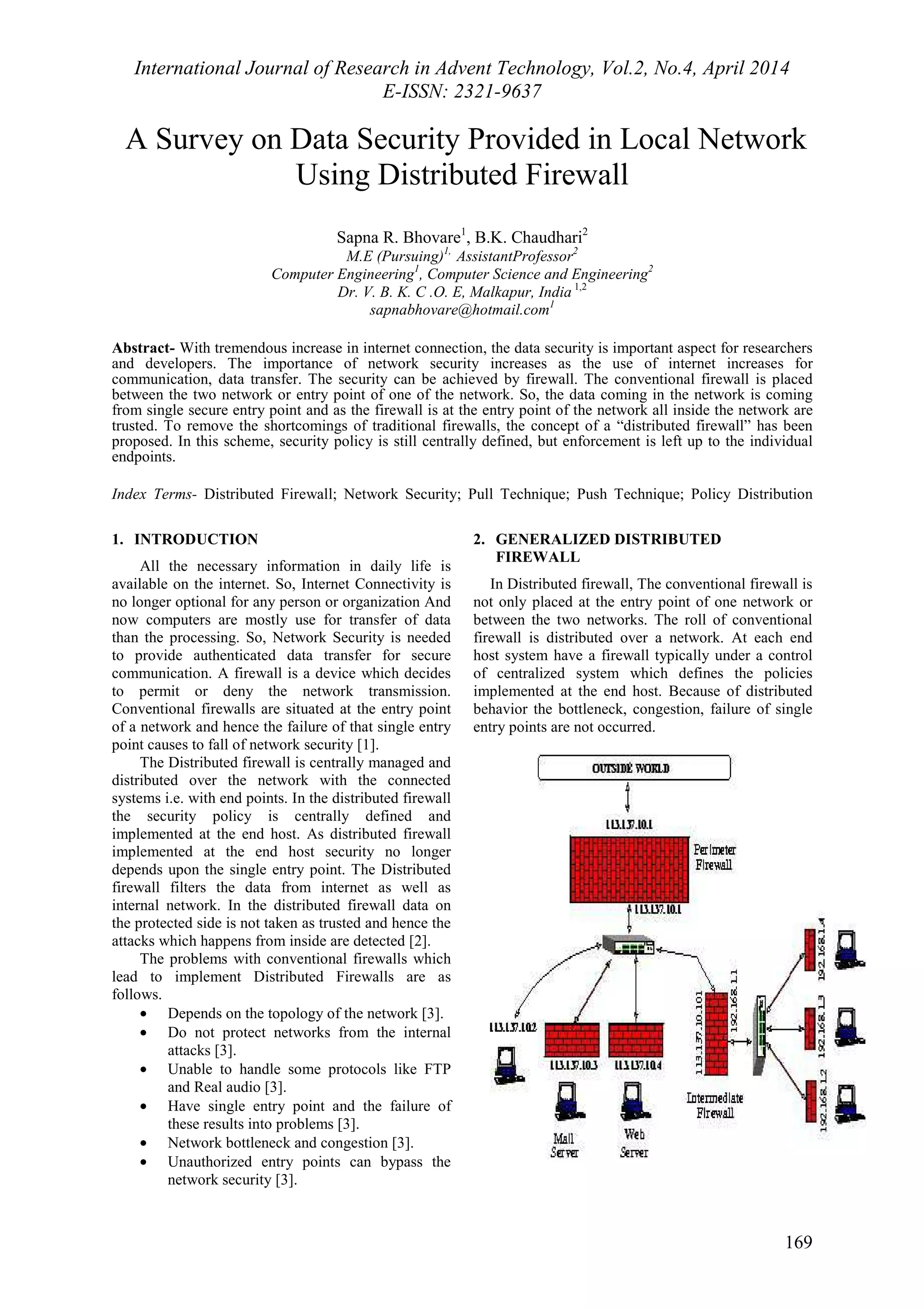 International Journal of Research in Advent Technology, Vol.2, No.4, April 2014 
E-ISSN: 2321-9637 
A Survey on Data Security Provided in Local Network 
169 
Using Distributed Firewall 
Sapna R. Bhovare1, B.K. Chaudhari2 
M.E (Pursuing)1, AssistantProfessor2 
Computer Engineering1, Computer Science and Engineering2 
Dr. V. B. K. C .O. E, Malkapur, India 1,2 
sapnabhovare@hotmail.com1 
Abstract- With tremendous increase in internet connection, the data security is important aspect for researchers 
and developers. The importance of network security increases as the use of internet increases for 
communication, data transfer. The security can be achieved by firewall. The conventional firewall is placed 
between the two network or entry point of one of the network. So, the data coming in the network is coming 
from single secure entry point and as the firewall is at the entry point of the network all inside the network are 
trusted. To remove the shortcomings of traditional firewalls, the concept of a “distributed firewall” has been 
proposed. In this scheme, security policy is still centrally defined, but enforcement is left up to the individual 
endpoints. 
Index Terms- Distributed Firewall; Network Security; Pull Technique; Push Technique; Policy Distribution 
1. INTRODUCTION 
All the necessary information in daily life is 
available on the internet. So, Internet Connectivity is 
no longer optional for any person or organization And 
now computers are mostly use for transfer of data 
than the processing. So, Network Security is needed 
to provide authenticated data transfer for secure 
communication. A firewall is a device which decides 
to permit or deny the network transmission. 
Conventional firewalls are situated at the entry point 
of a network and hence the failure of that single entry 
point causes to fall of network security [1]. 
The Distributed firewall is centrally managed and 
distributed over the network with the connected 
systems i.e. with end points. In the distributed firewall 
the security policy is centrally defined and 
implemented at the end host. As distributed firewall 
implemented at the end host security no longer 
depends upon the single entry point. The Distributed 
firewall filters the data from internet as well as 
internal network. In the distributed firewall data on 
the protected side is not taken as trusted and hence the 
attacks which happens from inside are detected [2]. 
The problems with conventional firewalls which 
lead to implement Distributed Firewalls are as 
follows. 
· Depends on the topology of the network [3]. 
· Do not protect networks from the internal 
attacks [3]. 
· Unable to handle some protocols like FTP 
and Real audio [3]. 
· Have single entry point and the failure of 
these results into problems [3]. 
· Network bottleneck and congestion [3]. 
· Unauthorized entry points can bypass the 
network security [3]. 
2. GENERALIZED DISTRIBUTED 
FIREWALL 
In Distributed firewall, The conventional firewall is 
not only placed at the entry point of one network or 
between the two networks. The roll of conventional 
firewall is distributed over a network. At each end 
host system have a firewall typically under a control 
of centralized system which defines the policies 
implemented at the end host. Because of distributed 
behavior the bottleneck, congestion, failure of single 
entry points are not occurred. 
 