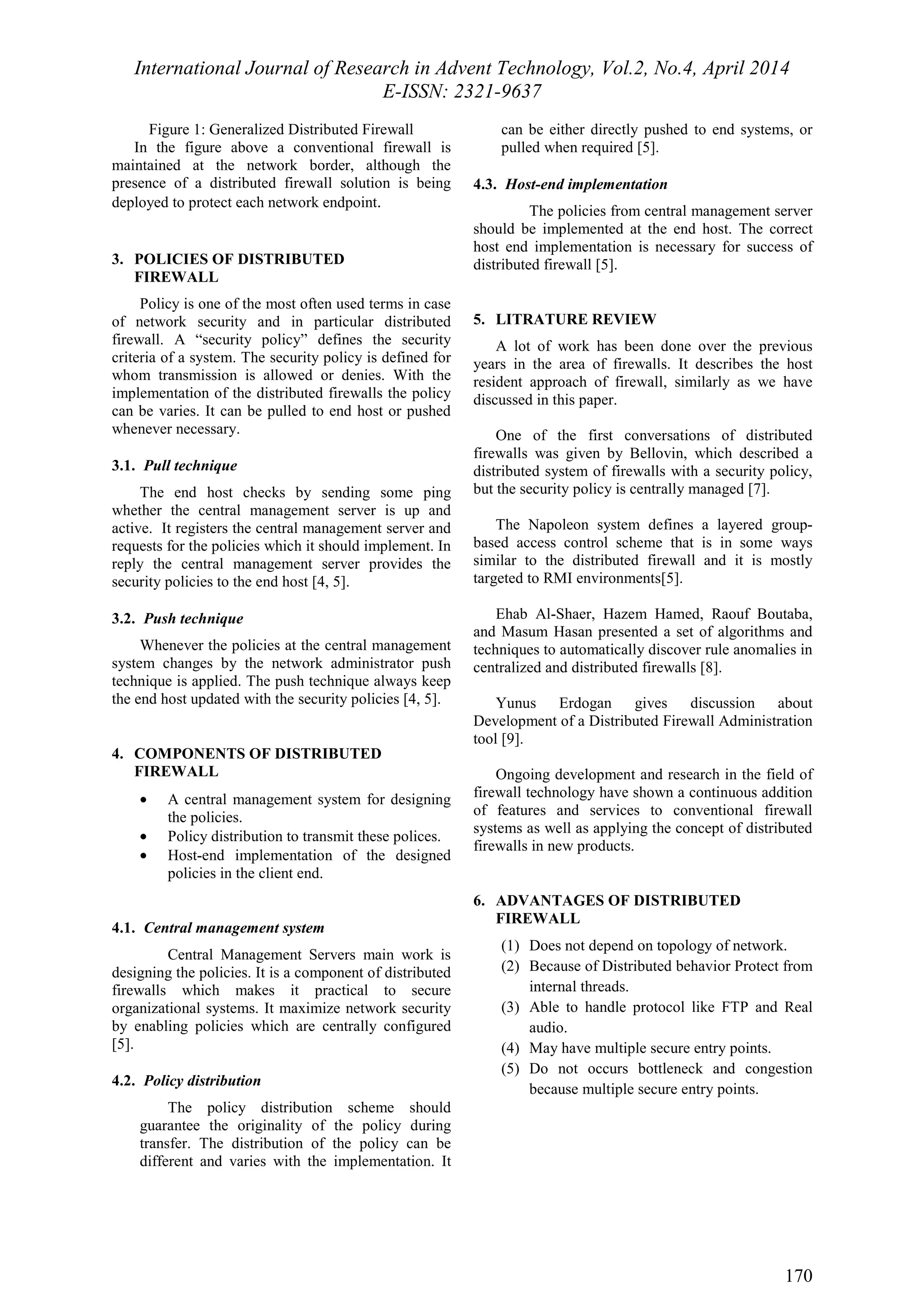 International Journal of Research in Advent Technology, Vol.2, No.4, April 2014 
E-ISSN: 2321-9637 
170 
Figure 1: Generalized Distributed Firewall 
In the figure above a conventional firewall is 
maintained at the network border, although the 
presence of a distributed firewall solution is being 
deployed to protect each network endpoint. 
3. POLICIES OF DISTRIBUTED 
FIREWALL 
Policy is one of the most often used terms in case 
of network security and in particular distributed 
firewall. A “security policy” defines the security 
criteria of a system. The security policy is defined for 
whom transmission is allowed or denies. With the 
implementation of the distributed firewalls the policy 
can be varies. It can be pulled to end host or pushed 
whenever necessary. 
3.1. Pull technique 
The end host checks by sending some ping 
whether the central management server is up and 
active. It registers the central management server and 
requests for the policies which it should implement. In 
reply the central management server provides the 
security policies to the end host [4, 5]. 
3.2. Push technique 
Whenever the policies at the central management 
system changes by the network administrator push 
technique is applied. The push technique always keep 
the end host updated with the security policies [4, 5]. 
4. COMPONENTS OF DISTRIBUTED 
FIREWALL 
· A central management system for designing 
the policies. 
· Policy distribution to transmit these polices. 
· Host-end implementation of the designed 
policies in the client end. 
4.1. Central management system 
Central Management Servers main work is 
designing the policies. It is a component of distributed 
firewalls which makes it practical to secure 
organizational systems. It maximize network security 
by enabling policies which are centrally configured 
[5]. 
4.2. Policy distribution 
The policy distribution scheme should 
guarantee the originality of the policy during 
transfer. The distribution of the policy can be 
different and varies with the implementation. It 
can be either directly pushed to end systems, or 
pulled when required [5]. 
4.3. Host-end implementation 
The policies from central management server 
should be implemented at the end host. The correct 
host end implementation is necessary for success of 
distributed firewall [5]. 
5. LITRATURE REVIEW 
A lot of work has been done over the previous 
years in the area of firewalls. It describes the host 
resident approach of firewall, similarly as we have 
discussed in this paper. 
One of the first conversations of distributed 
firewalls was given by Bellovin, which described a 
distributed system of firewalls with a security policy, 
but the security policy is centrally managed [7]. 
The Napoleon system defines a layered group-based 
access control scheme that is in some ways 
similar to the distributed firewall and it is mostly 
targeted to RMI environments[5]. 
Ehab Al-Shaer, Hazem Hamed, Raouf Boutaba, 
and Masum Hasan presented a set of algorithms and 
techniques to automatically discover rule anomalies in 
centralized and distributed firewalls [8]. 
Yunus Erdogan gives discussion about 
Development of a Distributed Firewall Administration 
tool [9]. 
Ongoing development and research in the field of 
firewall technology have shown a continuous addition 
of features and services to conventional firewall 
systems as well as applying the concept of distributed 
firewalls in new products. 
6. ADVANTAGES OF DISTRIBUTED 
FIREWALL 
(1) Does not depend on topology of network. 
(2) Because of Distributed behavior Protect from 
internal threads. 
(3) Able to handle protocol like FTP and Real 
audio. 
(4) May have multiple secure entry points. 
(5) Do not occurs bottleneck and congestion 
because multiple secure entry points. 
 