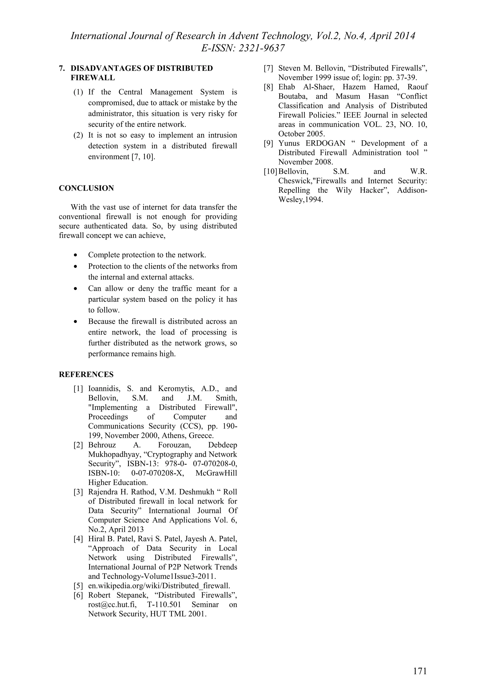 International Journal of Research in Advent Technology, Vol.2, No.4, April 2014 
E-ISSN: 2321-9637 
171 
7. DISADVANTAGES OF DISTRIBUTED 
FIREWALL 
(1) If the Central Management System is 
compromised, due to attack or mistake by the 
administrator, this situation is very risky for 
security of the entire network. 
(2) It is not so easy to implement an intrusion 
detection system in a distributed firewall 
environment [7, 10]. 
CONCLUSION 
With the vast use of internet for data transfer the 
conventional firewall is not enough for providing 
secure authenticated data. So, by using distributed 
firewall concept we can achieve, 
· Complete protection to the network. 
· Protection to the clients of the networks from 
the internal and external attacks. 
· Can allow or deny the traffic meant for a 
particular system based on the policy it has 
to follow. 
· Because the firewall is distributed across an 
entire network, the load of processing is 
further distributed as the network grows, so 
performance remains high. 
REFERENCES 
[1] Ioannidis, S. and Keromytis, A.D., and 
Bellovin, S.M. and J.M. Smith, 
"Implementing a Distributed Firewall", 
Proceedings of Computer and 
Communications Security (CCS), pp. 190- 
199, November 2000, Athens, Greece. 
[2] Behrouz A. Forouzan, Debdeep 
Mukhopadhyay, “Cryptography and Network 
Security”, ISBN-13: 978-0- 07-070208-0, 
ISBN-10: 0-07-070208-X, McGrawHill 
Higher Education. 
[3] Rajendra H. Rathod, V.M. Deshmukh “ Roll 
of Distributed firewall in local network for 
Data Security” International Journal Of 
Computer Science And Applications Vol. 6, 
No.2, April 2013 
[4] Hiral B. Patel, Ravi S. Patel, Jayesh A. Patel, 
“Approach of Data Security in Local 
Network using Distributed Firewalls”, 
International Journal of P2P Network Trends 
and Technology-Volume1Issue3-2011. 
[5] en.wikipedia.org/wiki/Distributed_firewall. 
[6] Robert Stepanek, “Distributed Firewalls”, 
rost@cc.hut.fi, T-110.501 Seminar on 
Network Security, HUT TML 2001. 
[7] Steven M. Bellovin, “Distributed Firewalls”, 
November 1999 issue of; login: pp. 37-39. 
[8] Ehab Al-Shaer, Hazem Hamed, Raouf 
Boutaba, and Masum Hasan “Conflict 
Classification and Analysis of Distributed 
Firewall Policies.” IEEE Journal in selected 
areas in communication VOL. 23, NO. 10, 
October 2005. 
[9] Yunus ERDOGAN “ Development of a 
Distributed Firewall Administration tool ” 
November 2008. 
[10]Bellovin, S.M. and W.R. 
Cheswick,"Firewalls and Internet Security: 
Repelling the Wily Hacker”, Addison- 
Wesley,1994. 
