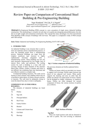 International Journal of Research in Advent Technology, Vol.2, No.5, May 2014 
E-ISSN: 2321-9637 
271 
Review Paper on Comparison of Conventional Steel 
Building & Pre-Engineering Building 
Sagar Wankhade1, Prof. Dr. P. S. Pajgade2 
Department of Civil Engineering1, 2, 3, 4, Affiliation name1, 2, 3, 4 
Email: sagarwankhade01@gmail.com1 , ppajgade@gmail.com2 
Abstract-Pre-Engineered Building (PEB) concept is a new conception of single storey industrial building 
construction. This methodology is versatile not only due to its quality pre-designing and prefabrication, but also 
due to its light weight and economical construction. This concept has many advantages over the Conventional 
Steel Building (CSB) concept of buildings with roof truss. This paper is a comparative study of PEB concept 
and CSB concept. 
Index Terms- Industrial steel building, Pre-Engineering Building, IS 875:1987 (LSM) 
1. INTRODUCTION 
An industrial building is any structure that is used to 
store raw materials, house a manufacturing process, or 
store the furnished goods from a manufacturing 
process. Industrial buildings can range from the 
simplest warehouse type structure to highly 
sophisticated structures integrated with a 
manufacturing system. These buildings are low rise 
steel structures characterised by low height, lack of 
interior floor, walls, and partitions. The roofing 
system for such a building is a truss with roof 
covering. Design of basic elements of the structure 
(Roof deck, Purlins, Girders, Columns and Girts) is 
not difficult, but combining them into functional and 
cost effective system is a complex task. 
In Industrial building structures, The walls can be 
formed of steel columns with cladding which may be 
of profiled or plain sheets, GI sheets, precast concrete, 
or masonry. The wall must be adequately strong to 
resist the lateral force due to wind or earthquake. 
COMPONENT OF AN INDUSTRIAL 
BUILDING:- 
The elements of industrial buildings are listed 
below. 
1) Purlins 
2) Sag rods 
3) Principal Rafters 
4) Roof Truss 
5) Gantry Girders 
6) Bracket 
7) Column and Column base 
8) Girt Rods 
9) Bracings 
Fig 1: Various component of Industrial building 
The previous elements are briefly explained below. 
Purlins 
Purlins are beams which are provided over trusses 
to support roof coverings. Purlins spans between top 
chord of two adjacent roof trusses. When purlin 
supports the sheeting and rests on rafter then the 
purlins are placed over panel point of trusses. Purlins 
can be designed as simple, continuous, or cantilever 
beams. Purlins are often designed for normal 
component of forces. the various sections of purlins 
are as follows. 
Fig2: Sections of Purlins 
Sag Rod 
These are round sections rods and are fastened to 
the web or purlin. The roof covering in industrial 
 