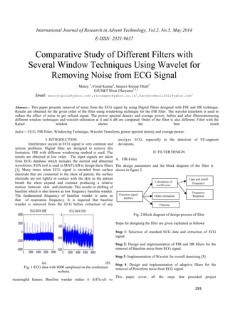International Journal of Research in Advent Technology, Vol.2, No.5, May 2014 
E-ISSN: 2321-9637 
Comparative Study of Different Filters with 
Several Window Techniques Using Wavelet for 
Type and cutoff 
Frequency 
Frequency 
Response 
283 
Removing Noise from ECG Signal 
Manoj 1 ,Vinod Kumar2, Sanjeev Kumar Dhull3 
GJUS&T Hisar (Haryana)1,2,3 
Email: manojrapria@yahoo.com1,vinodspec@yahoo.co.in2,Sanjeevdhull2011@yahoo.com3 
Abstract— This paper presents removal of noise from the ECG signal by using Digital filters designed with FIR and IIR technique. 
Results are obtained for the given order of the filter using windowing technique for the FIR filter. The wavelet transform is used to 
reduce the effect of noise to get refined signal. The power spectral density and average power, before and after filtererationusing 
different window techniques and wavelet utilization at 4 and 6 dB are compared. Order of the filter is also different. Filter with the 
Kaiser window shows the best result 
Index— ECG, FIR Filter, Windowing Technique, Wavelet Transform, power spectral density and average power. 
I. INTRODUCTION 
Interference occurs in ECG signal is very common and 
serious problems. Digital filter are designed to remove this 
limitation. FIR with different windowing method is used. The 
results are obtained at low order . The input signals are taken 
from ECG database which includes the normal and abnormal 
waveforms. FDA tool is used in MATLAB to design these filters 
[1]. Many times when ECG signal is recorded from surface 
electrode that are connected to the chest of patient, the surface 
electrode are not tightly in contact with the skin as the patient 
breath the chest expand and contract producing a relative 
motion between skin and electrode. This results in shifting of 
baseline which is also known as low frequency baseline wander. 
The fundamental frequency of baseline wander is same as 
that of respiration frequency. It is required that baseline 
wander is removed from the ECG before extraction of any 
(a) (b) 
Fig. 1 ECG data with 8000 samplesed on the conference 
website. 
meaningful feature. Baseline wander makes it difficult to 
analyze ECG, especially in the detection of ST-segment 
deviations. 
II. FILTER DESIGN 
A. FIR-Filter 
The design parameters and the block diagram of the filter is 
shown in figure 2. 
Function signal 
Calculation of 
coefficients 
Order estimation 
Filtering 
Fig. 2 Block diagram of design process of filter 
toolbox 
Steps for designing the filter are given explained as follows: 
Step 1: Selection of standard ECG data and extraction of ECG 
signal. 
Step 2: Design and implementation of FIR and IIR filters for the 
removal of Baseline noise from ECG signal. 
Step 3: Implementation of Wavelet for overall denoising.[5] 
Step 4: Design and implementation of adaptive filters for the 
removal of Powerline noise from ECG signal. 
This paper cover, all the steps that preceded project 
 