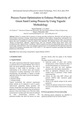 International Journal of Research in Advent Technology, Vol.2, No.6, June 2014 
E-ISSN: 2321-9637 
Process Factor Optimization to Enhance Productivity of 
Green Sand Casting Process by Using Taguchi 
Methodology 
Rajesh Rajkolhe1, J. G. Khan2 
Asst Professor1, 2, Mechanical Engineering Department, Shri Sant Gajanan Maharaj College of Engineering, 
Shegaon, Maharashtra, India 
Email Id: rajeshrajkolhe@gmail.com1 , itsjaweed@yahoo.com2 
Abstract- Defects in castings lead to rejection of castings and affect productivity. Blowhole and sand drop are a 
kind of defect occurring in castings. Several factors contribute to these defects. Among those, sand particle size, 
mould hardness, green compressive strength and permeability are more significant. In the first stage, a set of process 
factors that were contributing to these two defects were identified. The identified factors were analyzed using 
‘Design of Experiments’ approach. ‘Signal-to-noise’ ratio was estimated. Robust design factor values were 
estimated from the ‘signal-to-noise’ calculations. ANOVA analysis was done for robust design factor values. In the 
second stage, optimized factor values were adopted in practical runs. It was identified that the optimized values had 
improved the acceptance percentage from 91.66% to94.5 %. The improved acceptance percentage had enhanced 
productivity of the foundry. 
Keywords- Green sand casting, Casting Defect, Taguchi Method, ANOVA 
1. INTRODUCTION 
A. Taguchi Method 
The quality engineering method that Taguchi proposed 
is commonly known as Taguchi Method. This is form of 
DOE with special application principles. The work of 
fractioned is made simple by providing a clear 
understanding of the variation nature and economic 
consequences of quality engineering in the world of 
manufacturing. The philosophy of Taguchi is broadly 
applicable and has three stages in process development. 
1. System design 
2. Parameter Design 
3. Tolerance Design 
Taguchi recommends that statistical experimental 
design methods can be employed to assist in quality 
improvements particularly during parameter and 
tolerance design.DOE and Taguchi methods have wide 
applications in analyzing manufacturing and production 
processes. Green sand casting is one of the most widely 
used processes to produce parts that cannot be produced 
by other manufacturing processes. The 
parameters/variables that affect the process are many 
and these directly affect the quality of the finished 
casting. 
This paper summarizes the following: 
i) Improving quality of green sand castings 
through process control, keeping the effects of 
uncontrolled parameters at a minimum level. 
ii) Analyze and select the most significant 
parameters that affect quality characteristics. 
iii) Select an appropriate orthogonal array and 
suitable levels of parameters. Collect related 
experimental data. 
iv) Analyze the data using DOE software and 
generate ANOVA table, interaction graphs 
response graphs. 
v) Decide on the optimal settings for the control 
parameters. 
vi) Validate the optimum setting levels in reducing 
the levels of the Quality Characteristics (Casting 
defects) 
B. Process parameters of Green sand casting 
The following process parameters are identified as 
significant and their levels are listed in Table 1: 
 