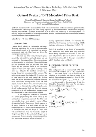 International Journal of Research in Advent Technology, Vol.2, No.5, May 2014 
E-ISSN: 2321-9637 
= Σ (1) 
295 
Optimal Design of DFT Modulated Filter Bank 
Biram Chand Khorwal, Manisha, Gaurav Saini,Hemant Tulsani 
Electronics and Communication Department ,AIACTR,New Delhi-110031 
Email: khorwal007@hotmail.com 
Abstract- An optimum DFT-modulated filter bank with sharp transition band as a non-linear optimization has 
been formulated .The design of this filter is very expensive by the standard method ,and hence the frequency 
response masking(FRM) technique is developed so as to reduce the complexity in the design process. An 
effective approach is proposed to solve this optimization problem. To illustrate the effectiveness of the proposed 
method, simulation examples are presented 
Index Terms- FIR filters ,FRM technique. 
1. INTRODUCTION 
Today’s world thrives on information exchange. 
Hence the need of the day is that the information be 
protected well enough to be transmitted over a noisy 
environment multi rate filter banks are driven by 
emerging new applications. 
In multi rate filter banks, the input signals 
are divided into multiple sub band signals and are 
processed by the analysis filters. Then, these signals 
are down sampled by a decimator. The desired signals 
are then recovered from the processed Sub band 
signals by the synthesis filters. If the recovered 
signals are equal to the input signals, except by a scale 
factor and a delay,then this filter bank is referred to as 
having the perfect reconstruction(PR) property. The 
uniformly decimated filter banks with PR property are 
of great interest in sub band coding[1-4]. Designs 
based on the PR reconstruction condition typically 
allow considerable aliasing in each of the sub band 
signals. However, the sub band processing block may 
be sensitive to aliasing in the sub band signals. Also, 
the sub band processing block may distort the aliasing 
components in the sub band signals in such a way that 
the effectiveness of alias cancellation is reduced. 
In, the design of a filter bank is formulated 
as a convex programming that is then solved by the 
semi-definite programming approach. The filter bank 
is required to have a good selectivity property. Thus, 
the transition band of the prototype filter is required to 
be sharp. However, it is well known[16] that the 
complexity of an FIR filter is inversely proportional to 
its transition width. Thus, the design of a filter bank 
with sharp transition band may require the length of 
the prototype filter to be substantially longer. As a 
consequence, the corresponding optimization problem 
may become too large to be solved successfully by 
existing optimization methods. To overcome this 
difficulty, the frequency response masking (FRM) 
technique is introduced for the design.[14,15,17-19] 
The FRM technique to the design of oversampled 
DFT modulated filter banks with sharp transition 
bands. Many algorithms are available to solve this 
class of problems. The most common one is the 
discretization method.[21] In this paper we simulated 
a DFT filter bank using MATLAB®. 
2. CONFIGURATION OF FIR FILTER 
BANK 
The configuration of an oversampled NPR DFT-modulated 
FIR filter bank (i.e. D < M) is depicted in 
Fig. 1. The input signal X(z) is divided into M 
channels. In each channel, the signal is filtered by an 
analysis filter and then decimated by a factor D. After 
the decimation, the signals ( ) m X z , m = 0, 1, . . . , M 
− 1, are interpolated by the same factor D and then 
filtered by the synthesis filter bank. We can express 
this process by the following equations 
1 
1/ 1/2 
X z H z W X z W 
0 
1 
D 
D d d 
( ) ( ) ( ) 
m m D D 
d 
D 
- 
= 
and 
1 
= 
( ) ( ) ( ) 
Y z Y z G z 
0 
1 1 
X zW H zW G z 
0 0 
1 
( ) ( ) ( ) 
M 
m m 
m 
D M 
d d 
D m D m 
d m 
D 
- 
= 
- - 
= = 
= 
Σ 
Σ Σ 
(2) 
D W = e- p . 
Where j 2 /D 
 