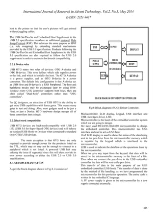 International Journal of Research in Advent Technology, Vol.2, No.5, May 2014 
E-ISSN: 2321-9637 
425 
host to the printer so that the user's pictures will get printed 
without juggling cables. 
The USB On-The-Go and Embedded Host Supplement to the 
USB 3.0 specification introduce an additional protocol, Role 
Swap Protocol (RSP). This achieves the same purpose as HNP 
(i.e. role swapping) by extending standard mechanisms 
provided by the USB 3.0 specification. Products following the 
USB On-The-Go and Embedded Host Supplement to the USB 
3.0 specification are also required to follow the USB 2.0 
supplement in order to maintain backwards compatibility. 
2.2.1 Device roles 
USB OTG states two roles of devices: OTG A-device and 
OTG B-device. This term defines which side supplies power 
to the link, and which is initially the host. The OTG A-device 
is a power supplier, and an OTG B-device is a power 
consumer. The default link configuration is that A-device act 
as USB Host and B-device is a USB Peripheral. The host and 
peripheral modes may be exchanged later by using HNP. 
Because every OTG controller supports both roles, they are 
often called "Dual-Role" controllers rather than "OTG 
controllers". 
For IC designers, an attraction of USB OTG is the ability to 
get more USB capabilities with fewer gates. This means many 
gates to test and debug. Also, most gadgets need to be just a 
Host, or just a Device. OTG hardware design merges all of 
these controllers into a single. 
2.2.2Backward compatibility 
USB OTG devices are backward-compatible with USB 2.0 
[13] (USB 3.0 for Super Speed OTG devices) and will behave 
as standard USB Hosts or Devices when connected to standard 
(non-OTG) USB devices. 
The main exception is that OTG hosts are only 
required to provide enough power for the products listed on 
the TPL, which may or may not be enough to connect to a 
peripheral which is not listed. A powered USB hub may 
sidestep the issue if supported since this will then provide its 
own power according to either the USB 2.0 or USB 3.0 
specifications. 
3. USB IMPLEMANTATION 
As per the block diagram shown in Fig 4, it consists of 
Fig4: Block diagram of USB Driver Controller. 
Microcontroller, LCD display, keypad, USB interface and 
USB client (pen drive), LED. 
Microcontroller is the heart of the embedded controller system 
which we are going to design. 
We have used PIC24FJ128GB110 microcontroller to design 
the embedded controller. This microcontroller has USB 
interface and can be act as USB host. 
16x2 LCD display is used to show the status of the data being 
sent to the pen drive from the microcontroller memory which 
is inputted by the keypad which is interfaced to the 
microcontroller. 
LED is used to indicate the dataflow or the operations done by 
the microcontroller. 
When we give any input from the keypad, that data will be 
stored in the microcontroller memory in the form of a file. 
Then when we connect the pen drive to the USB embedded 
controller the data will be sent to the pen drive. 
This transfer of data is the main purpose of our USB 
embedded controller (USB host). This transfer of data is done 
by the method of file handling, as we have programmed the 
microcontroller for this particular operation. The entire code is 
written in the embedded C language. 
A 5V power supply is given to the microcontroller by a pow 
supply connected externally. 
 