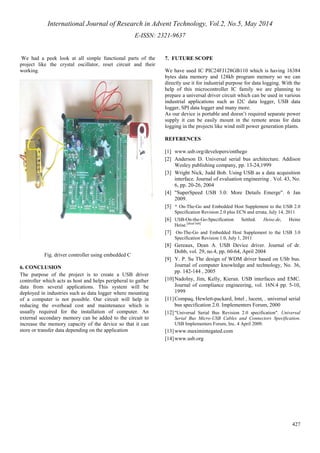 International Journal of Research in Advent Technology, Vol.2, No.5, May 2014 
E-ISSN: 2321-9637 
427 
We had a peek look at all simple functional parts of the 
project like the crystal oscillator, reset circuit and their 
working. 
Fig. driver controller using embedded C 
6. CONCLUSION 
The purpose of the project is to create a USB driver 
controller which acts as host and helps peripheral to gather 
data from several applications. This system will be 
deployed in industries such as data logger where mounting 
of a computer is not possible. Our circuit will help in 
reducing the overhead cost and maintenance which is 
usually required for the installation of computer. An 
external secondary memory can be added to the circuit to 
increase the memory capacity of the device so that it can 
store or transfer data depending on the application 
7. FUTURE SCOPE 
We have used IC PIC24FJ128GB110 which is having 16384 
bytes data memory and 128kb program memory so we can 
directly use it for industrial purpose for data logging. With the 
help of this microcontroller IC family we are planning to 
prepare a universal driver circuit which can be used in various 
industrial applications such as I2C data logger, USB data 
logger, SPI data logger and many more. 
As our device is portable and doesn’t required separate power 
supply it can be easily mount in the remote areas for data 
logging in the projects like wind mill power generation plants. 
REFERENCES 
[1] www.usb.org/developers/onthego 
[2] Anderson D. Universal serial bus architecture. Addison 
Wesley publishing company, pp. 13-24,1999 
[3] Wright Nick, Judd Bob. Using USB as a data acquisition 
interface. Journal of evaluation engineering . Vol. 43, No. 
6, pp. 20-26, 2004 
[4] SuperSpeed USB 3.0: More Details Emerge. 6 Jan 
2009. 
[5] ^ On-The-Go and Embedded Host Supplement to the USB 2.0 
Specification Revision 2.0 plus ECN and errata, July 14, 2011 
[6] USB-On-the-Go-Specification Settled. Heise.de, Heinz 
Heise.[dead link] 
[7] On-The-Go and Embedded Host Supplement to the USB 3.0 
Specification Revision 1.0, July 1, 2011 
[8] Gereaux, Dean A. USB Device driver. Journal of dr. 
Dobb, vol. 29, no.4, pp. 60-64, April 2004 
[9] Y. P. Su The design of WDM driver based on USb bus. 
Journal of computer knowledge and technology, No. 36, 
pp. 142-144 , 2005 
[10]Nadolny, Jim, Kelly, Kieran. USB interfaces and EMC. 
Journal of compliance engineering, vol. 16N.4 pp. 5-10, 
1999 
[11]Compaq, Hewlett-packard, Intel , lucent, . universal serial 
bus specification 2.0. Implementers Forum, 2000 
[12] Universal Serial Bus Revision 2.0 specification. Universal 
Serial Bus Micro-USB Cables and Connectors Specification. 
USB Implementers Forum, Inc. 4 April 2009. 
[13]www.maximintegated.com 
[14]www.usb.org 
