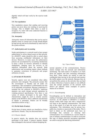 International Journal of Research in Advent Technology, Vol.2, No.5, May 2014 
E-ISSN: 2321-9637 
309 
digitally which will later verify by the receiver node 
digitally. 
3.5. Non repudiation 
Non repudiation ensures that sending and receiving 
parties can never deny ever sending or receiving the 
message. This is helpful when there is need to 
recognize if a node with some undesired function is 
compromised or not. 
3.6. Anonymity 
Anonymity means all information that can be used to 
identify owner or current user of node should default 
be kept private and not be distributed by node itself or 
the system software. 
3.7. Authorization and Accounting 
Nodes participating in a network need to have proper 
authorization to access shared assets on that network. 
In a MANET, nodes should be able to curtail others 
from accessing confidential information on their 
devices. Moreover, in some cases, the authorization 
policies are accompanied by accounting mechanisms 
to keep a check on resource utilization to identify 
chokepoints, charging users for services or for 
statistical information about the network. Both 
authorization and accounting require robust methods 
to guarantee correctness of protocols and proper 
utilization of assets. 
4. ATTACKS IN MANETS 
Security aspects were not considered when adhoc 
protocols were designed. The protocols assume that 
the environment is friendly and all nodes are 
cooperative. This assumption is unfortunately not true 
in an unfriendly environment. Because cooperation is 
assumed but not enforced in MANETs, malicious 
attackers can easily disrupt network operations by 
violating protocol specifications. Now there is vast 
variety of attacks developed in the past. Many 
characteristics might be used to classify security 
attacks in the MANETs. Here a different classification 
of attacks is presented. Attacks can be broadly 
classified as shown in fig.1. 
4.1. On the basis of nature 
On the basis of nature attacks are classified as Active 
and Passive Attacks. They are discussed below:- 
4.1.1 Passive Attacks 
In passive attacks, the attacker does not actively 
participate in the attack. A passive attacker obtains 
data exchanged in the network without disrupting the 
Fig.1. Types of Attacks 
normal operation of the communications. Passive 
attacks include only the network and information 
monitoring. The main motive of attacker is to track 
down the packets and then extracting information 
from them. These attacks are mainly to steal the 
confidential data moving in the network and monitor 
the traffic pattern over the network. Because they do 
not perform the actions on the network, they are hard 
to detect. Detection of passive attack is very difficult 
since the normal operation of the network itself 
doesn’t get affected. Some examples of passive 
attacks are as follows: 
4.1.1.1. Eavesdropping 
Eavesdropping can be defined as interception and 
reading of messages and conversations by unintended 
receivers. As the channel in MANETs is wireless, 
anyone within radio range and with a transreceiver 
can listen to the ongoing communication. The main 
aim of this attack is to gain the access over secret 
information. This information may be private key, 
public key, location or passwords of the nodes. This is 
hard to detect as the authorized users have no 
knowledge that someone is listening their 
communication. It is considered as a severe attack in 
case of military communication. In order to overcome 
this type of attacks powerful encryption algorithms 
are used to encrypt the data being transmitted. 
 