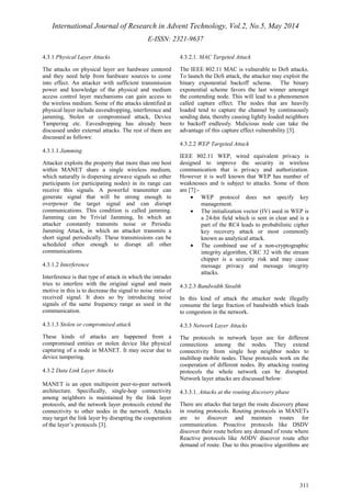 International Journal of Research in Advent Technology, Vol.2, No.5, May 2014 
E-ISSN: 2321-9637 
311 
4.3.1 Physical Layer Attacks 
The attacks on physical layer are hardware centered 
and they need help from hardware sources to come 
into effect. An attacker with sufficient transmission 
power and knowledge of the physical and medium 
access control layer mechanisms can gain access to 
the wireless medium. Some of the attacks identified at 
physical layer include eavesdropping, interference and 
jamming, Stolen or compromised attack, Device 
Tampering etc. Eavesdropping has already been 
discussed under external attacks. The rest of them are 
discussed as follows: 
4.3.1.1 Jamming 
Attacker exploits the property that more than one host 
within MANET share a single wireless medium, 
which naturally is dispersing airwave signals so other 
participants (or participating nodes) in its range can 
receive this signals. A powerful transmitter can 
generate signal that will be strong enough to 
overpower the target signal and can disrupt 
communications. This condition is called jamming. 
Jamming can be Trivial Jamming, In which an 
attacker constantly transmits noise or Periodic 
Jamming Attack, in which an attacker transmits a 
short signal periodically. These transmissions can be 
scheduled often enough to disrupt all other 
communications. 
4.3.1.2 Interference 
Interference is that type of attack in which the intruder 
tries to interfere with the original signal and main 
motive in this is to decrease the signal to noise ratio of 
received signal. It does so by introducing noise 
signals of the same frequency range as used in the 
communication. 
4.3.1.3 Stolen or compromised attack 
These kinds of attacks are happened from a 
compromised entities or stolen device like physical 
capturing of a node in MANET. It may occur due to 
device tampering. 
4.3.2 Data Link Layer Attacks 
MANET is an open multipoint peer-to-peer network 
architecture. Specifically, single-hop connectivity 
among neighbors is maintained by the link layer 
protocols, and the network layer protocols extend the 
connectivity to other nodes in the network. Attacks 
may target the link layer by disrupting the cooperation 
of the layer’s protocols [3]. 
4.3.2.1. MAC Targeted Attack 
The IEEE 802.11 MAC is vulnerable to DoS attacks. 
To launch the DoS attack, the attacker may exploit the 
binary exponential backoff scheme. The binary 
exponential scheme favors the last winner amongst 
the contending node. This will lead to a phenomenon 
called capture effect. The nodes that are heavily 
loaded tend to capture the channel by continuously 
sending data, thereby causing lightly loaded neighbors 
to backoff endlessly. Malicious node can take the 
advantage of this capture effect vulnerability [3]. 
4.3.2.2 WEP Targeted Attack 
IEEE 802.11 WEP, wired equivalent privacy is 
designed to improve the security in wireless 
communication that is privacy and authorization. 
However it is well known that WEP has number of 
weaknesses and is subject to attacks. Some of them 
are [7]:- 
· WEP protocol does not specify key 
management. 
· The initialization vector (IV) used in WEP is 
a 24-bit field which is sent in clear and is a 
part of the RC4 leads to probabilistic cipher 
key recovery attack or most commonly 
known as analytical attack. 
· The combined use of a non-cryptographic 
integrity algorithm, CRC 32 with the stream 
chipper is a security risk and may cause 
message privacy and message integrity 
attacks. 
4.3.2.3 Bandwidth Stealth 
In this kind of attack the attacker node illegally 
consume the large fraction of bandwidth which leads 
to congestion in the network. 
4.3.3 Network Layer Attacks 
The protocols in network layer are for different 
connections among the nodes. They extend 
connectivity from single hop neighbor nodes to 
multihop mobile nodes. These protocols work on the 
cooperation of different nodes. By attacking routing 
protocols the whole network can be disrupted. 
Network layer attacks are discussed below: 
4.3.3.1. Attacks at the routing discovery phase 
There are attacks that target the route discovery phase 
in routing protocols. Routing protocols in MANETs 
are to discover and maintain routes for 
communication. Proactive protocols like DSDV 
discover their route before any demand of route where 
Reactive protocols like AODV discover route after 
demand of route. Due to this proactive algorithms are 
 