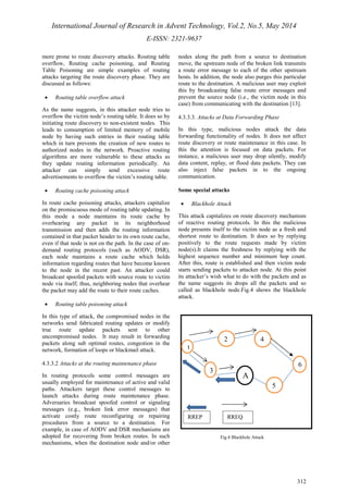 International Journal of Research in Advent Technology, Vol.2, No.5, May 2014 
E-ISSN: 2321-9637 
312 
more prone to route discovery attacks. Routing table 
overflow, Routing cache poisoning, and Routing 
Table Poisoning are simple examples of routing 
attacks targeting the route discovery phase. They are 
discussed as follows: 
· Routing table overflow attack 
As the name suggests, in this attacker node tries to 
overflow the victim node’s routing table. It does so by 
initiating route discovery to non-existent nodes. This 
leads to consumption of limited memory of mobile 
node by having such entries in their routing table 
which in turn prevents the creation of new routes to 
authorized nodes in the network. Proactive routing 
algorithms are more vulnerable to these attacks as 
they update routing information periodically. An 
attacker can simply send excessive route 
advertisements to overflow the victim’s routing table. 
· Routing cache poisoning attack 
In route cache poisoning attacks, attackers capitalize 
on the promiscuous mode of routing table updating. In 
this mode a node maintains its route cache by 
overhearing any packet in its neighborhood 
transmission and then adds the routing information 
contained in that packet header to its own route cache, 
even if that node is not on the path. In the case of on-demand 
routing protocols (such as AODV, DSR), 
each node maintains a route cache which holds 
information regarding routes that have become known 
to the node in the recent past. An attacker could 
broadcast spoofed packets with source route to victim 
node via itself; thus, neighboring nodes that overhear 
the packet may add the route to their route caches. 
· Routing table poisoning attack 
In this type of attack, the compromised nodes in the 
networks send fabricated routing updates or modify 
true route update packets sent to other 
uncompromised nodes. It may result in forwarding 
packets along sub optimal routes, congestion in the 
network, formation of loops or blackmail attack. 
4.3.3.2 Attacks at the routing maintenance phase 
In routing protocols some control messages are 
usually employed for maintenance of active and valid 
paths. Attackers target these control messages to 
launch attacks during route maintenance phase. 
Adversaries broadcast spoofed control or signaling 
messages (e.g., broken link error messages) that 
activate costly route reconfiguring or repairing 
procedures from a source to a destination. For 
example, in case of AODV and DSR mechanisms are 
adopted for recovering from broken routes. In such 
mechanisms, when the destination node and/or other 
nodes along the path from a source to destination 
move, the upstream node of the broken link transmits 
a route error message to each of the other upstream 
hosts. In addition, the node also purges this particular 
route to the destination. A malicious user may exploit 
this by broadcasting false route error messages and 
prevent the source node (i.e., the victim node in this 
case) from communicating with the destination [13]. 
4.3.3.3. Attacks at Data Forwarding Phase 
In this type, malicious nodes attack the data 
forwarding functionality of nodes. It does not affect 
route discovery or route maintenance in this case. In 
this the attention is focused on data packets. For 
instance, a malicious user may drop silently, modify 
data content, replay, or flood data packets. They can 
also inject false packets in to the ongoing 
communication. 
Some special attacks 
· Blackhole Attack 
This attack capitalizes on route discovery mechanism 
of reactive routing protocols. In this the malicious 
node presents itself to the victim node as a fresh and 
shortest route to destination. It does so by replying 
positively to the route requests made by victim 
node(s).It claims the freshness by replying with the 
highest sequence number and minimum hop count. 
After this, route is established and then victim node 
starts sending packets to attacker node. At this point 
its attacker’s wish what to do with the packets and as 
the name suggests its drops all the packets and so 
called as blackhole node.Fig.4 shows the blackhole 
attack. 
Fig.4 Blackhole Attack 
1 
3 
6 
2 
5 
A 
4 
RREP RREQ 
 