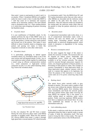 International Journal of Research in Advent Technology, Vol.2, No.5, May 2014 
E-ISSN: 2321-9637 
313 
Here node 1 wants to send packets to node 6 and A is 
an attacker. When 1 broadcasts RREQ to all neighbor 
nodes for route to node 6, then A sends fake RREP to 
1 with hop count set to minimum and sequence 
number set to maximum, making A the most optimal 
route to destination node. So 1 starts sending packets 
to A which then starts dropping all packets executing 
the blackhole attack. 
· Grayhole Attack 
It is just modification of blackhole attack. In this 
attacker performs the step of fake RREP same as in 
blackhole attack but in the next step it does not drop 
all the data packets. It drops selectively some packets 
and forward rest of the packets. This makes it more 
difficult to detect Grayhole attack as dropping some 
packets and passing rest makes it looks like 
congestion in network or some other valid reason. 
· Wormhole Attack 
It is particularly challenging to defend against 
wormhole attack [12]. Wormhole attack is one of the 
most serious and well planned attacks. In this, two or 
more malicious nodes collude together by establishing 
a tunnel using an efficient communication medium 
(i.e., wired connection or high-speed wireless 
connection etc.)[6]. It is also called tunneling attack. 
Fig.5 shows the wormhole attack. 
Fig.5 Wormhole Attack 
In this, two attackers W1 and W2 form a tunnel. 
During the route discovery phase node1 send RREQ 
messages to neighbor nodes. When the first attacker 
W1 receives RREQ from node1 it sends it through 
high speed link to second attacker W2 which forwards 
it to destination node5. Now the RREQ from W1 and 
W2 reaches destination earlier than any other node so 
other RREQs are discarded and the malicious nodes 
are added in the path from the source to the 
destination. Once the malicious nodes are included in 
the routing path, the malicious nodes either drop all 
the packets or drop the packets selectively to avoid 
detection. 
· Byzantine attack 
A compromised intermediate node works alone, or a 
set of compromised intermediate nodes works in 
collusion and carry out attacks such as creating 
routing loops, forwarding packets through non 
optimal paths, or selectively dropping packets, which 
results in disruption or degradation of the routing 
services [10]. 
· Resource consumption attack 
As the name suggests the target of this attack is 
mainly the resources of nodes. The resources that can 
be targeted are battery power, bandwidth, and 
computational power, which are only limitedly 
available in ad hoc wireless networks. The attacks 
could be executed through unnecessary requests for 
routes, very frequent generation of beacon packets, or 
forwarding of stale packets to nodes. One example of 
resource consumption is sleep deprivation attack. In 
Sleep deprivation attack, attacker interacts with the 
node in a manner that appears to be legitimate, but 
where the purpose of the interaction is to keep the 
victim node out of its power conserving sleep mode 
[1]. 
· Rushing Attack 
This attack forces entire network traffic to pass 
through an attacker. The source node is unable to find 
any secure route without the attacker. Malicious node 
after receiving RREQ packet from initiating node 
reacts immediately and floods the network quickly 
with these packets before other nodes receiving the 
same RREQ can respond. This is the reason it is 
called rushing attack as malicious nodes rushes 
packets. Nodes receiving legitimate RREQ packets 
treat them as duplicates and discard them. So every 
route established has attacker as one of the 
intermediate nodes [9]. 
· Link withholding attacks 
In this attack, a malicious node does not advertise the 
information about the links to specific nodes or group 
of nodes. It holds the information itself. This may 
result in losing the links to these nodes. This type of 
attack is particularly serious in the OLSR protocol. 
High Speed link between W1 and W2 
 