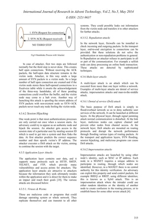 International Journal of Research in Advent Technology, Vol.2, No.5, May 2014 
E-ISSN: 2321-9637 
315 
A B 
Fig.8 Handshake Process with Attacker 
In case of attacker, first two steps are followed 
normally but the third step is never done. This creates 
half open connections. Without receiving the ACK 
packets, the half-open data structure remains in the 
victim node. Attacker, in this way sends a large 
amount of SYN packets to a victim node. So a large 
number of half open connection are created and if the 
victim node stores these half-opened connections in a 
fixed-size table while it awaits the acknowledgement 
of the three-way handshake, all of these pending 
connections could overflow the buffer, and the victim 
node may come to a halt even. Another way of 
launching this attack is spoofing the return address of 
SYN packets with non-existent node so SYN+ACK 
packets never reach any node fooling the victim node. 
4.3.4.2 Session Hijacking 
One weak point is that most authentications processes 
are only carried out once when a session starts. An 
adversary could try to appear as an authentic node and 
hijack the session. An attacker gets access to the 
session state of a particular user by stealing session ID 
which is used to get into a system and then finks the 
data. At first attacker predicts the correct sequence 
number and then spoofs victim‘s IP address. The 
attacker executes a DoS attack on the victim, aiming 
to continue the session with the target. 
4.3.5 Application Layer Attacks 
The application layer contains user data, and it 
supports many protocols such as HTTP, SMTP, 
TELNET, and FTP, which provide many 
vulnerabilities and access points for attackers. The 
application layer attacks are attractive to attackers 
because the information they seek ultimately resides 
within the application and it is direct for them to make 
an impact and reach their goals [10]. The various 
attacks are discussed below: 
4.3.5.1. Viruses & Worms 
These are malicious code or programs that could 
damage operating system or whole network. They 
replicate themselves and can transmit to all other 
systems. They could possibly leaks out information 
from the victim node and transfers it to other attackers 
for further attacks. 
4.3.5.2. Repudiation attacks 
In the network layer, firewalls can be installed to 
check incoming and outgoing packets. In the transport 
layer, end-to-end encryption to connections can be 
provided. But these solutions do not solve the 
authentication or non-repudiation problems in general. 
In Repudiation an attacker refuses to participate in all 
or part of the communication. For example a selfish 
node can deny processing an online bank transaction. 
These attacks are detected by sophisticated 
techniques. 
4.3.6 Multi-layer attacks 
A multi-layer attack is an attack which can be 
executed from more than one layer within a network. 
Examples of multi-layer attacks are denial of service 
attacks, impersonation attacks and man-in-the-middle 
attack. 
4.3.6.1 Denial of service (DoS) attack 
The basic purpose of DoS attack is simply to 
flood/overhaul network so as to deny authentic user 
services of the network. It can be launched at different 
layers. At the physical layer, through signal jamming 
attack normal communication is disturbed. At the link 
layer, malicious nodes can capture channel and 
prevent other nodes from channel access. At the 
network layer, DoS attacks are mounted on routing 
protocols and disrupt the network performance 
through flooding various types of routing packets. At 
the transport and application layers, SYN flooding, 
session hijacking, and malicious programs can cause 
DoS attacks. 
4.3.6.2 Impersonation attacks 
Impersonation attacks are launched by using other 
node’s identity, such as MAC or IP address. Each 
node in a MANET requires a unique address to 
participate in routing, through which nodes are 
identified. However, in a MANET there is no central 
authority for this identity verification. An adversary 
can exploit this property and send control packets, for 
example RREQ or RREP, using different identities; 
this is known as a Sybil attack. This is an 
impersonation attack where the intruder could use 
either random identities or the identity of another 
node to create confusion in the routing process, or to 
establish bases for some other severe attack [4]. 
1. SYN (Request for connection) 
2. SYN ACK (Request received) 
NO THIRD STEP 
 