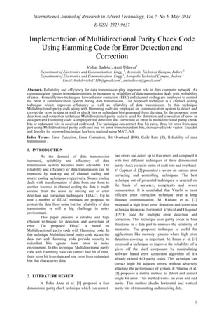International Journal of Research in Advent Technology, Vol.2, No.5, May 2014 
E-ISSN: 2321-9637 
1 
Implementation of Multidirectional Parity Check Code 
Using Hamming Code for Error Detection and 
Correction 
Vishal Badole1, Amit Udawat2 
Department of Electronics and Communication Engg. 1, Acropolis Technical Campus, Indore 1 
Department of Electronics and Communication Engg.2, Acropolis Technical Campus, Indore 2 
Email: badolevishal1116@gmail.com1, amitudawat@gmail.com2 
Abstract- Reliability and efficiency for data transmission play important role in data computer network. As 
communication system is nondeterministic in its nature so reliability of data transmission deals with probability 
of error. Generally two techniques forward error correction (FEC) and channel coding are employed to control 
the error in communication system during data transmission. The proposed technique is a channel coding 
technique which improves efficiency as well as reliability of data transmission. In this technique 
Multidirectional parity code along with Hamming code are employed on communication system to detect and 
correct the error in data as well as check bits or redundant bits generated from the data. In the proposed error 
detection and correction technique Multidirectional parity code is used for detection and correction of error in 
data part and Hamming code is employed for detection and correction of error in multidirectional parity check 
bits or redundant bits in received codeword. The technique can correct four bit error, three bit error from data 
part using Multidirectional parity code and one bit error from redundant bits, in received code vector. Encoder 
and decoder for proposed technique has been realized using MATLAB. 
Index Terms- Error Detection, Error Correction, Bit Overhead (BO), Code Rate (R), Reliability of data 
transmission . 
1. INTRODUCTION 
As the demand of data transmission 
increased, reliability and efficiency of data 
transmission system becomes more advisable. The 
reliability and efficiency of data transmission can be 
improved by making use of channel coding and 
source coding techniques respectively. Source coding 
deals with transformation of data from one form to 
another whereas in channel coding the data is made 
secured from the noise by making use of error 
detection and correction techniques (EDAC). Up to 
now a number of EDAC methods are proposed to 
protect the data from noise but the reliability of data 
transmission is still a big challenge in noisy 
environment. 
This paper presents a reliable and high 
efficient technique for detection and correction of 
error. The proposed EDAC is based on 
Multidirectional parity code with Hamming code. In 
this technique Multidirectional parity code secure the 
data part and Hamming code provide security to 
redundant bits against burst error in noisy 
environment. In this technique Multidirectional parity 
code with Hamming code can correct four bit of error, 
three error bit from data and one error from redundant 
bits that characterize data. 
2. LITERATURE REVIEW 
N. Babu Anne et al. [1] proposed a four 
dimensional parity check technique which can correct 
two errors and detect up to five errors and compared it 
with two different techniques of three dimensional 
parity check codes in terms of code rate and overhead. 
V. Gupta et al. [2] presented a review on various error 
correcting and controlling techniques. The best 
technique out of presented techniques is selected on 
the basis of accuracy, complexity and power 
consumption. It is concluded that Viterbi is most 
efficient error correction technique over a long 
distance communication. M. Kishani et al. [3] 
proposed a high level error detection and correction 
technique known as Horizontal, Vertical and Diagonal 
(HVD) code for multiple error detection and 
correction. This technique uses parity codes in four 
directions in a data part to improve the reliability of 
memories. The proposed technique is useful for 
applications like memory systems where high error 
detection coverage is important. M. Imran et al. [4] 
proposed a technique to improve the reliability of a 
given off the shelf component by manipulating 
software based error correction algorithm of it’s 
already existed 4-D parity codes. This technique can 
correct triple bit adjacent errors, without adversely 
affecting the performance of system. P. Sharma et al. 
[5] proposed a matrix method to detect and correct 
single bit error. This method works on even and odd 
parity. This method checks horizontal and vertical 
parity bits of transmitting and receiving data. 
 