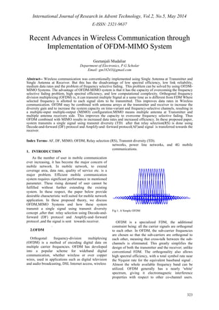 International Journal of Research in Advent Technology, Vol.2, No.5, May 2014 
E-ISSN: 2321-9637 
Recent Advances in Wireless Communication through 
323 
Implementation of OFDM-MIMO System 
Geetanjali Mudaliar 
Department of Electronics, P.G Scholar 
Email: gm18243@gmail.com 
Abstract-- Wireless communication was conventionally implemented using Single Antenna at Transmitter and 
Single Antenna at Receiver. But this has the disadvantage of low spectral efficiency, low link reliability, 
medium data rates and the problem of frequency selective fading. This problem can be solved by using OFDM-MIMO 
Systems. The advantage of OFDM-MIMO system is that it has the capacity of overcoming the frequency 
selective fading problem, high spectral efficiency, and low computational complexity. Orthogonal frequency 
division multiplexing (OFDM) is, it can transmit multiple Signal at a same time as is different from FDM Where 
selected frequency is allotted to each signal slots to be transmitted. This improves data rates in Wireless 
communication. OFDM may be combined with antenna arrays at the transmitter and receiver to increase the 
diversity gain and to increase the system capacity on time-variant and frequency-selective channels, resulting in 
a multiple-input multiple-output (MIMO) configuration.MIMO means multiple antenna at Transmitter and 
multiple antenna receivers side. This improves the capacity to overcome frequency selective fading. Thus 
OFDM combined with MIMO results in increased data rates and increased efficiency. In these proposed paper, 
system transmits a single signal using transmit diversity (TD) after that relay selection(RS) is done using 
Decode-and-forward (DF) protocol and Amplify-and–forward protocol(AF)and signal is transferred towards the 
receiver. 
Index Terms- AF, DF, MIMO, OFDM, Relay selection (RS), Transmit diversity (TD). 
1. INTRODUCTION 
As the number of user in mobile communication 
ever increasing, it has become the major concern of 
mobile network. In mobile network, to extend 
coverage area, data rate, quality of service etc. is a 
major problem. Efficient mobile communication 
system requires significant performance in mentioned 
parameter. These rising demand of user cannot be 
fulfilled without further extending the existing 
system. In these respect, the paper below provide 
desirable characteristic well suited for mobile network 
application. In these proposed theory, we discuss 
OFDM,MIMO Systems and how these system 
transmit a single signal using transmit diversity 
concept ,after that relay selection using Decode-and-forward 
(DF) protocol and Amplify-and–forward 
protocol ,and the signal is sent towards receiver. 
. 
2.OFDM 
Orthogonal frequency-division multiplexing 
(OFDM) is a method of encoding digital data on 
multiple carrier frequencies. OFDM has developed 
into a popular scheme for wideband digital 
communication, whether wireless or over copper 
wires, used in applications such as digital television 
and audio broadcasting, DSL Internet access, wireless 
networks, power line networks, and 4G mobile 
communications. 
Fig 1. A Simple OFDM 
OFDM is a specialized FDM, the additional 
constraint being: all the carrier signals are orthogonal 
to each other. In OFDM, the sub-carrier frequencies 
are chosen so that the sub-carriers are orthogonal to 
each other, meaning that cross-talk between the sub-channels 
is eliminated. This greatly simplifies the 
design of both the transmitter and the receiver; unlike 
conventional FDM. The orthogonality also allows 
high spectral efficiency, with a total symbol rate near 
the Nyquist rate for the equivalent baseband signal . 
Almost the whole available frequency band can be 
utilized. OFDM generally has a nearly 'white' 
spectrum, giving it electromagnetic interference 
properties with respect to other co-channel users. 
 