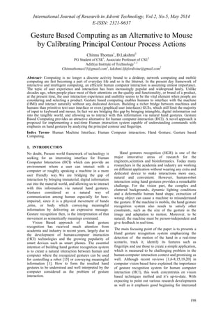 International Journal of Research in Advent Technology, Vol.2, No.5, May 2014 
E-ISSN: 2321-9637 
Gesture Based Computing as an Alternative to Mouse 
by Calibrating Principal Contour Process Actions 
198 
Chinnu Thomas1, D.Lakshmi2 
PG Student of CSE1, Associate Professor of CSE2 
Adithya Institute of Technology1, 2 
Chinnuthomas13@gmail.com1, lakshmi.lifefordivine@gmail.com2 
Abstract- Computing is no longer a discrete activity bound to a desktop; network computing and mobile 
computing are fast becoming a part of everyday life and so is the Internet. In the present day framework of 
interactive and intelligent computing, an efficient human computer interaction is assuming utmost importance. 
The topic of user experience and interaction has been increasingly popular and widespread lately. Unlike 
decades ago, when people place most of their attentions on the quality and functionality, or brand of a product, 
at the present time, the user interaction experience and usability seems to be the vital element when people are 
considering and selecting a product. Gesture based computing enables humans to interface with the machine 
(HMI) and interact naturally without any dedicated devices. Building a richer bridge between machines and 
humans than primitive text user interface or even (graphical user interfaces) GUIs, which still limit the majority 
of input to keyboard and mouse. In fact we are bridging this gap by bringing intangible, digital information out 
into the tangible world, and allowing us to interact with this information via natural hand gestures. Gesture 
Based Computing provides an attractive alternative for human computer interaction (HCI). A novel approach is 
proposed for implementing a real-time Human interaction system capable of understanding commands with 
emphasis on hand gestures by analyzing the principal contour and fingertips. 
Index Terms- Human Machine Interface; Human Computer interaction; Hand Gesture; Gesture based 
Computing. 
1. INTRODUCTION 
No doubt, Present world framework of technology is 
seeking for an interesting interface for Human 
Computer Interaction (HCI) which can provide an 
environment where a user can interact with a 
computer or roughly speaking a machine in a more 
user friendly way. We are bridging the gap of 
interaction by bringing immaterial, digital information 
out into the material world, and allowing us to interact 
with this information via natural hand gestures. 
Gestures considered as a natural way of 
communication among human especially for hear-impaired, 
since it is a physical movement of hands 
,arms, or body which conveying meaningful 
information by delivering an expressive message. 
Gesture recognition then, is the interpretation of that 
movement as semantically meanings command. 
Vision Based approach of hand gesture 
recognition has received much attention from 
academia and industry in recent years, largely due to 
the development of human-computer interaction 
(HCI) technologies and the growing popularity of 
smart devices such as smart phones. The essential 
intention of building hand gesture recognition system 
is to create a natural interaction between human and 
computer where the recognized gestures can be used 
for controlling a robot [15] or conveying meaningful 
information [1]. How to form the resulted hand 
gestures to be understood and well interpreted by the 
computer considered as the problem of gesture 
interaction. 
Hand gestures recognition (HGR) is one of the 
major innovative areas of research for the 
engineers,scientists and bioinformatics. Today many 
researchers in the academia and industry are working 
on different application without wearing any extra and 
dedicated device to make interactions more easy, 
natural and convenient. However, human-robot 
interaction using hand gestures provides a remarkable 
challenge. For the vision part, the complex and 
cluttered backgrounds, dynamic lighting conditions 
and a deformable human hand shape, extraction of 
wrong object can cause a machine to misunderstand 
the gesture. If the machine is mobile, the hand gesture 
recognition system also needs to satisfy other 
constraints, such as the size of the gesture in the 
image and adaptation to motion. Moreover, to be 
natural, the machine must be person-independent and 
give feedback in real time. 
The main focusing point of the paper is to presents a 
Hand gesture recognition system emphasizing the 
detection of the motion of the hand in a real-time 
scenario, track it, identify its features such as 
fingertips and use those to create a simple application, 
which is measured to be challenging problem in the 
human-computer interaction context and promising as 
well. Although recent reviews [1,6-8,15,19,20] in 
computer vision based have explained the importance 
of gesture recognition system for human computer 
interaction (HCI), this work concentrates on vision 
based techniques method and it’s up-to-date. With 
expecting to point out various research developments 
as well as it emphasis good beginning for interested 
 