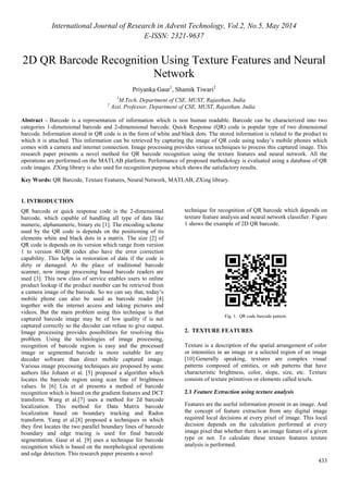 International Journal of Research in Advent Technology, Vol.2, No.5, May 2014 
E-ISSN: 2321-9637 
2D QR Barcode Recognition Using Texture Features and Neural 
433 
Network 
Priyanka Gaur1, Shamik Tiwari2 
1M.Tech, Department of CSE, MUST, Rajasthan, India 
2 Asst. Professor, Department of CSE, MUST, Rajasthan, India 
Abstract - Barcode is a representation of information which is non human readable. Barcode can be characterized into two 
categories 1-dimensional barcode and 2-dimensional barcode. Quick Response (QR) code is popular type of two dimensional 
barcode. Information stored in QR code is in the form of white and black dots. The stored information is related to the product to 
which it is attached. This information can be retrieved by capturing the image of QR code using today’s mobile phones which 
comes with a camera and internet connection. Image processing provides various techniques to process this captured image. This 
research paper presents a novel method for QR barcode recognition using the texture features and neural network. All the 
operations are performed on the MATLAB platform. Performance of proposed methodology is evaluated using a database of QR 
code images. ZXing library is also used for recognition purpose which shows the satisfactory results. 
Key Words: QR Barcode, Texture Features, Neural Network, MATLAB, ZXing library. 
1. INTRODUCTION 
QR barcode or quick response code is the 2-dimensional 
barcode, which capable of handling all type of data like 
numeric, alphanumeric, binary etc [1]. The encoding scheme 
used by the QR code is depends on the positioning of its 
elements white and black dots in a matrix. The size [2] of 
QR code is depends on its version which range from version 
1 to version 40.QR codes also have the error correction 
capability. This helps in restoration of data if the code is 
dirty or damaged. At the place of traditional barcode 
scanner, now image processing based barcode readers are 
used [3]. This new class of service enables users to online 
product lookup if the product number can be retrieved from 
a camera image of the barcode. So we can say that, today’s 
mobile phone can also be used as barcode reader [4] 
together with the internet access and taking pictures and 
videos. But the main problem using this technique is that 
captured barcode image may be of low quality if is not 
captured correctly so the decoder can refuse to give output. 
Image processing provides possibilities for resolving this 
problem. Using the technologies of image processing, 
recognition of barcode region is easy and the processed 
image or segmented barcode is more suitable for any 
decoder software than direct mobile captured image. 
Various image processing techniques are proposed by some 
authors like Johann et al. [5] proposed a algorithm which 
locates the barcode region using scan line of brightness 
values. In [6] Liu et al presents a method of barcode 
recognition which is based on the gradient features and DCT 
transform. Wang et al.[7] uses a method for 2d barcode 
localization. This method for Data Matrix barcode 
localization based on boundary tracking and Radon 
transform. Yang et al.[8] proposed a techniques in which 
they first locates the two parallel boundary lines of barcode 
boundary and edge tracing is used for final barcode 
segmentation. Gaur et al. [9] uses a technique for barcode 
recognition which is based on the morphological operations 
and edge detection. This research paper presents a novel 
technique for recognition of QR barcode which depends on 
texture feature analysis and neural network classifier. Figure 
1 shows the example of 2D QR barcode. 
Fig. 1. QR code barcode pattern. 
2. TEXTURE FEATURES 
Texture is a description of the spatial arrangement of color 
or intensities in an image or a selected region of an image 
[10].Generally speaking, textures are complex visual 
patterns composed of entities, or sub patterns that have 
characteristic brightness, color, slope, size, etc. Texture 
consists of texture primitives or elements called texels. 
2.1 Feature Extraction using texture analysis 
Features are the useful information present in an image. And 
the concept of feature extraction from any digital image 
required local decisions at every pixel of image. This local 
decision depends on the calculation performed at every 
image pixel that whether there is an image feature of a given 
type or not. To calculate these texture features texture 
analysis is performed. 
 