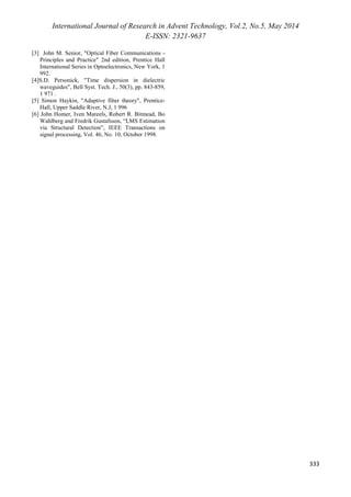 International Journal of Research in Advent Technology, Vol.2, No.5, May 2014 
E-ISSN: 2321-9637 
332 
Fig. 6: Simulated channel impulse response. 
Fig. 7: Estimated channel impulse response. 
Fig.8: Asymptotic performance of the equalizer. 
Fig.9: Active taps count. 
Fig.10: Output of equalizer 
V. CONCLUSION 
With the successful development of the adaptive 
modified Decision Feedback Equalizer with activity 
detection guidance and tap decoupling, it offers an 
excellent alternative to the existing equalization 
techniques available in the optical communication is 
implemented using the Least Mean Square (LMS) 
technique, using stochastic gradient adaptation, led to a 
faster convergence rate, as only the active taps need to 
be adapted, and better asymptotic performance as 
shown clearly. 
REFERENCES 
[1] Theodore S. Rappaport, “Wireless Communications 
– Principles and Practice” 2 
nd 
edition, Prentice Hall 
Communications Engineering and Emerging 
Technologies Series, Upper Saddle River, New 
Jersey, 2002. 
[2] B.L.Kaspers, “Equalization of Multimode Optical 
Fiber Systems”, Bell System Technical Journal, 
September 1982. 
 