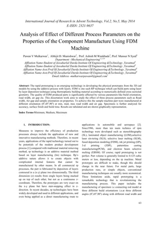 International Journal of Research in Advent Technology, Vol.2, No.5, May 2014 
E-ISSN: 2321-9637 
Analysis of Effect of Different Process Parameters on the 
Properties of the Component Manufacture Using FDM 
63 
Machine 
Pawan V Mulkarwar1, Abhijit D. Munishwar2, Prof. Ashish M Wankhade3, Prof. Mansur N Syed4 
Department –Mechanical Engineering1,2,3,4 
Affliation Name-Student of Jawaharlal Darda Institute Of Engineering &Technology ,Yavatmal1 
Affliation Name-Student of Jawaharlal Darda Institute Of Engineering &Technology ,Yavatmal2 
Affliation Name-Asst.Prof Of Jawaharlal Darda Institute Of Engineering &Technology ,Yavatmal3 
Affliation Name-Asst.Prof Of Jawaharlal Darda Institute Of Engineering &Technology ,Yavatmal4 
Email Address -mulkarwarpawan4@gmail.com1 
Abstract- The rapid prototyping is an emerging technology in developing the physical prototypes from the 3D cad 
models by using the additive process with layers. FDM is one such RP technique which can build parts using layer 
by layer deposition technique using thermoplastic building material according to numerically defined cross sectional 
geometry. The quality of FDM produced parts is significantly affected by various parameters like build orientation, 
road width, air gap etc. This dissertation work aims to study the effect of three process parameters such as Road 
width, Air gap and sample orientation on properties. To achieve this the sample machine part were manufactured at 
different orientation (0o,45o,90o) at min, med, max road width and air gap. Specimens is further analyzed for 
accuracy, surface finish and build time. Results are tabulated and are shown graphically representation. 
Index Terms-Minimum, Medium, Maximum 
1. INTRODUCTION: 
Measures to improve the efficiency of production 
processes always include the application of new and 
innovative manufacturing methods. Therefore, in recent 
years, applications of the rapid technology turned out to 
be potentials of the modern product development 
process [1].compared with traditional material removing 
method, rp technology is an additive material method 
based on layer manufacturing (lm) technique. Rp’s 
additive nature allows it to create objects with 
complicated internal features that cannot be 
manufactured by other means. In all commercial rp 
processes, the part is fabricated by deposition of layers 
contoured in a (x-y) plane two dimensionally. The third 
dimension (z) results from single layers being stacked 
up on top of each other, but not as a continuous z-coordinate. 
Therefore, the prototypes are very exact on 
the x-y plane but have stair-stepping effect in z-direction. 
In recent decades, rp technologies have been 
widely developed and used in different applications, and 
even being applied as a direct manufacturing route to 
applications in automobile and aerospace [2]. 
Since1986, more than ten main technics of rpm 
technology were developed such as stereolithography 
(SL), laminated object manufacturing (LOM),selective 
laser sin-tering (SLS), selective laser melting (SLM), 
fused deposition modeling (FDM), ink jet printing (IJP), 
3-d printing (3DP), patternless casting 
manufacturing(PCM), and electron beam selective 
melting (EBSM). Of course, rapid prototyping is not 
perfect. Part volume is generally limited to 0.125 cubic 
meters or less, depending on the rp machine. Metal 
prototypes are difficult to make, though this should 
change in the near future. For metal parts, large 
production runs, or simple objects, conventional 
manufacturing techniques are usually more economical. 
These limitations aside, rapid prototyping is a 
remarkable technology that is revolutionizing the 
manufacturing process. This paper includes the 
manufacturing of specimen i.e connecting rod model at 
three different build orientations i.e.at three different 
angles (0o,45o,90o) along with different road width and 
 