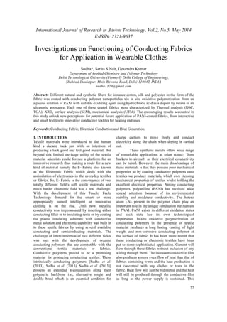 International Journal of Research in Advent Technology, Vol.2, No.5, May 2014 
E-ISSN: 2321-9637 
Investigations on Functioning of Conducting Fabrics 
77 
for Application in Wearable Clothes 
Sudha*, Sarita S Nair, Devendra Kumar 
Department of Applied Chemistry and Polymer Technology 
Delhi Technological University (Formerly Delhi College of Engineering), 
Shahbad Daulatpur, Main Bawana Road, Delhi-110042, INDIA 
sudha1320@gmail.com 
Abstract: Different natural and synthetic fibers for instance cotton, silk and polyester in the form of the 
fabric was coated with conducting polymer nanoparticles via in situ oxidative polymerization from an 
aqueous solution of PANI with suitable oxidizing agent using hydrochloric acid as a dopant by means of an 
ultrasonic assistance. Each one of these coated fabrics were characterized by Thermal analysis (DSC, 
TGA), XRD, surface analysis (SEM), mechanical analysis (UTM). The encouraging results accounted in 
this study unlock new perceptions for potential future application of PANI-coated fabrics, from interactive 
and smart textiles to innovative conductive textiles for heating end-uses. 
Keywords: Conducting Fabric, Electrical Conduction and Heat Generation. 
1. INTRODUCTION 
Textile materials were introduced to the human 
kind a decade back just with an intention of 
producing a look good and feel good material. But 
beyond this limited envisage utility of the textile 
material scientists could foresee a platform for an 
innovative research thus making a route for a new 
kind of material namely the E- Fabric also known 
as the Electronic Fabric which deals with the 
assimilation of electronics in the everyday textiles 
or fabrics. So, E- Fabric is the convergence of two 
totally different field’s soft textile materials and 
much harder electronic field was a real challenge. 
With the development of this Touchy Feely 
Technology demand for the smart or more 
appropriately named intelligent or innovative 
clothing is on the rise. Until now metallic 
conductivity was impersonated by inserting either 
conducting filler in to insulating resin or by coating 
the plastic insulating substrate with conductive 
metal solution and electronic capability was built in 
to these textile fabrics by using several available 
conducting and semiconducting materials. The 
challenge of interconnection of two different fields 
was met with the development of organic 
conducting polymers that are compatible with the 
conventional textile materials or fabrics. 
Conductive polymers proved to be a promising 
material for producing conducting textiles. These 
intrinsically conducting polymers [Sudha et al. 
(2013), Sudha et al. (2013), Sudha et al. (2013)] 
possess an extended π-conjugation along their 
polymeric backbone i.e., alternative single and 
double bond which is an essential condition for 
charge carriers to move freely and conduct 
electricity along the chain when doping is carried 
out. 
These synthetic metals offers wide range 
of remarkable applications as often stated- ‘from 
buckets to aircraft’ as their electrical conductivity 
can be tuned. However, the main disadvantage of 
these materials is that they possess poor mechanical 
properties so by coating conductive polymers onto 
textiles we produce materials, which own pleasing 
mechanical properties of textiles whilst holding the 
excellent electrical properties. Among conducting 
polymers, polyaniline (PANI) has received wide 
spread attention because of its environmental 
stability and moderate conductivity. The hetero 
atom –N– present in the polymer chain play an 
important role in the unique conduction mechanism 
in PANI. PANI exists in different oxidation states 
and each state has its own technological 
importance. In-situ oxidative polymerization of 
conducting polymers in the presence of textile 
material produces a long lasting coating of light 
weight and non-corrosive conducting polymer at 
the surface of fabric. It has been more recent that 
these conducting or electronic textiles have been 
put to some sophisticated application. Current will 
flow through these fabrics without inclusion of any 
wiring through them. The incessant conductive film 
also produces a more even flow of heat than that of 
fabrics containing wires and the heat production is 
not concerned with any slashes or tears in the 
fabric. Heat flow will just be redirected and the heat 
will still be produced through the conductive film 
as long as the power supply is sustained. This 
 