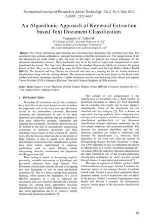 International Journal of Research in Advent Technology, Vol.2, No.5, May 2014 
E-ISSN: 2321-9637 
An Algorithmic Approach of Keyword Extraction 
96 
based Text Document Classification 
Yoganand.C.S1, Vadivel.R2 
PG Student of CSE1, Assistant Professor of CSE2 
Adithya Institute of Technology, Coimbatore1, 2 
info.yoganand@gmail.com1,vadivelcse@gmail.com2 
Abstract-The various institutions and industries are converting their documents into electronic text files. The 
documents may contains applications, personal documents, properties documents etc. The categorization of the 
text documents are really makes a very big issue. In this paper we propose the various techniques for the 
document classification process. These documents may be in the form of supervised, unsupervised or semi-supervised 
documents. The supervised documents are the standard documents which are contains the proper 
format of data. They can be classified by using the Naïve Bayes model with the help Hidden Markov Model 
(HMM). The keyword and key Phrases are extracted and used as a training set for the further document 
classification along with the training dataset. The keyword extraction can be done based on the Word count 
method and Porter stemming algorithms. Further documents can be classified using Naïve Bayes and Support 
Vector Machine (SVM), Subspace, Decision Tree and k-Nearest Neighbor (k-NN) methods. 
Index Terms-Support Vector Machines (SVM), Hidden Markov Model (HMM), k-Nearest Neighbor (k-NN), 
Text categorization, mapping models. 
1. INTRODUCTION 
Nowadays all institutions and private companies 
keep their files in electronic format in order to reduce 
the paperwork and, at the same time provide instant 
access to the information contained. Document 
clustering and classification in one of the most 
important text mining methods that are developed to 
help users effectively navigate, summarize and 
organize text documents. Document classification can 
be defined as the task of automatically categorizing 
collections of electronic documents into their 
annotated classes based on their contents [3]. Recent 
years, this has become important due to the advent of 
large amounts of data in digital form. Document 
classification in the form of text classification systems 
have been widely implemented in numerous 
applications such as spam filtering, emails 
categorizing, directory maintenance and plagiarism 
checking processes [6]. 
Data mining is useful in discovering implicit, 
potentially valuable information or knowledge and 
previously unknown from large datasets. Text 
Document classification denotes the test of assigning 
raw text documents to one or more pre-defined 
categories [2]. This is a direct concept from machine 
learning, which denotes the declaration of a set of 
labelled categories as a way to represent the 
documents, and a text classifier trained with a labelled 
training set. Among these approaches, Bayesian 
classification has been widely implemented in many 
real world applications due to its relatively simple 
training and clustering algorithms [7]. 
The concept of text categorization is the 
classification of documents into a fixed number of 
predefined categories or classes [4]. Each document 
can be classified into exactly one or more category 
automatically. Some of the documents are not 
classified into any category [5]. This is known as 
supervised learning problem. Since categories may 
overlap, each category is treated as a separate binary 
classification problem.Each of the document 
classification schemes previously mentioned has its 
own unique properties and associated problems. The 
decision tree induction algorithms and the rule 
induction algorithm are simple to understand and 
interpret the classification [1]. However, these 
algorithms do not work well when the number of 
distinguishing features between documents is large. 
The k-NN algorithm is easy to implement and shows 
its effectiveness in a variety of problem domains [8]. 
As a trade-off to its simplicity, Bayesian classification 
has been reported as one of the poorest-performing 
classification approaches by many research groups 
through extensive experiments and evaluations [7]. 
The paper is organized as follows: section 1 deals 
with Introduction of my paper. Section 2 includes the 
literature survey of my concept. Section 3 explains 
related work, Section 4 gives brief explanation about 
proposed system, system architecture and workflow 
of the project. Section 5 contains Experimental setup 
details and Section 6 contains the Performance 
analysis, results graph of the document classification 
and so on. 
 