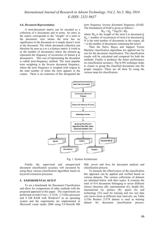 International Journal of Research in Advent Technology, Vol.2, No.5, May 2014 
E-ISSN: 2321-9637 
99 
4.4. Document Representation 
A term-document matrix can be encoded as a 
collection of n documents and m terms. An entry in 
the matrix corresponds to the “weight” of a term in 
the document; zero means the term has no 
significance in the document or it simply doesn’t exist 
in the document. The whole document collection can 
therefore be seen as a m x n-feature matrix A (with m 
as the number of documents) where the element aij 
represents the frequency of occurrence of feature j in 
document i. This was of representing the document 
is called term-frequency method. The most popular 
term weighting is the Inverse document frequency, 
where the term frequency is weighed with respect to 
the total number of times the term appears in the 
corpus. There is an extension of this designated the 
term frequency inverse document frequency (tf-idf). 
The formulation of tf-idf is given as follows:- 
Wij = tfi,j * log (N / dfi) 
where Wij is the weight of the term i in document j, 
tfi,j = number of occurrences of term i in document j, 
N is the total number of documents in the corpus, dfi 
= is the number of documents containing the term i. 
Then the Naïve Bayes and Support Vector 
Machine classification algorithms are applied one by 
one for the document classification. The classification 
results will be calculated and compared for both the 
methods. Finally it produces the better performance 
on classification accuracy. The k-NN technique helps 
to cluster or group the classified documents into the 
proper category. These are all done by using the 
various steps for classification. 
Fig. 1. System Architecture 
Finally the supervised and unsupervised 
document classification accuracy will increased by 
using these various classification algorithms based on 
keyword extraction processes. 
5. EXPERIMENTAL SETUP 
To set a benchmark for Document Classification 
and allow for comparisons of other methods with the 
proposed approach in this paper. The experiments are 
performed on Intel Core i -3 3210, 2.3 GHz processor 
and 4 GB RAM with Windows7 as an operating 
system and the experiments are implemented in 
Microsoft visual studio 2008 using C#.Netwith MS 
SQL server and Java for document analysis and 
classification process. 
To measure the effectiveness of the classification 
this approach can be applied and verified based on 
various datasets. The various collections of datasets 
are tabulated below with their topics. It contains the 
total of 814 documents belonging to seven different 
classes (business (B), entertainment (E), health (H), 
international (I), politics (P), sports (S) and 
technology (T)) used for training and two test data 
sets (news items at different time intervals, see Table 
1).The Reuters 21578 dataset is used as training 
dataset for document classification process. 
 